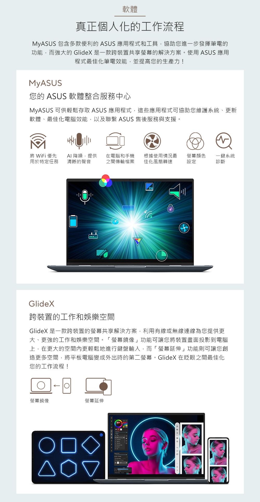 軟體真正個人化的工作流程MyASUS 包含多款便利的 ASUS 應用程式和工具,協助您進一步發揮筆電的功能,而強大的 GlideX 是一款跨裝置共享的解決方案。使用 ASUS 應用程式最佳化筆電效能,並提高您的生產力!MyASUS您的 ASUS 軟體整合服務中心MyASUS 可供輕鬆存取 ASUS 應用程式,這些應用程式可協助您維護系統、更新軟體、最佳化電腦效能,以及聯繫 ASUS 售後服務與支援。WiFi 優先用於特定任務AI 降噪,提供 在電腦和手機清晰的聲音 之間傳輸檔案根據使用情況最佳化風扇轉速顏色一鍵系統設定診斷GlideX跨裝置的工作和娛樂空間GlideX 是一款跨裝置的螢幕共享解決方案,利用有線或無線連線為您提供更大、更強的工作和娛樂空間。螢幕鏡像」功能可讓您將裝置畫面投影到電腦上,在更大的空間內更輕鬆地進行鍵盤輸入,而「螢幕延伸」功能則可讓您創造更多空間,將平板電腦變成外出時的第二螢幕。GlideX 在之間最佳化您的工作流程!螢幕鏡像螢幕延伸