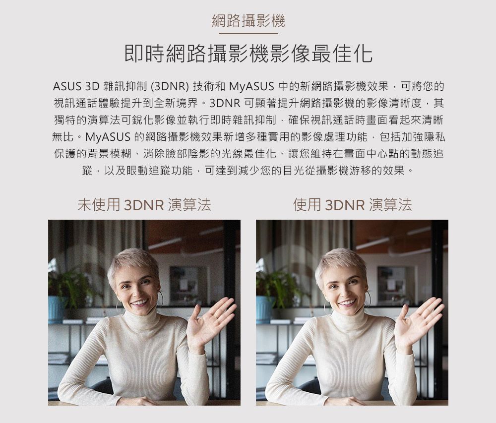 網路攝影機即時網路攝影機影像最佳化ASUS 3D 雜訊抑制(3DNR)技術和 MyASUS 中的新網路攝影機效果,可將您的視訊通話體驗提升到全新境界。3DNR可顯著提升網路攝影機的影像清晰度,其獨特的演算法可影像並執行即時雜訊抑制,確保視訊通話時畫面看起來清晰無比。MyASUS 的網路攝影機效果新增多種實用的影像處理功能,包括加強隱私保護的背景模糊、消除臉部陰影的光線最佳化、讓您維持在畫面中心點的動態追蹤,以及眼動追蹤功能,可達到減少您的目光從攝影機游移的效果。未使用 3DNR 演算法使用 3DNR 演算法