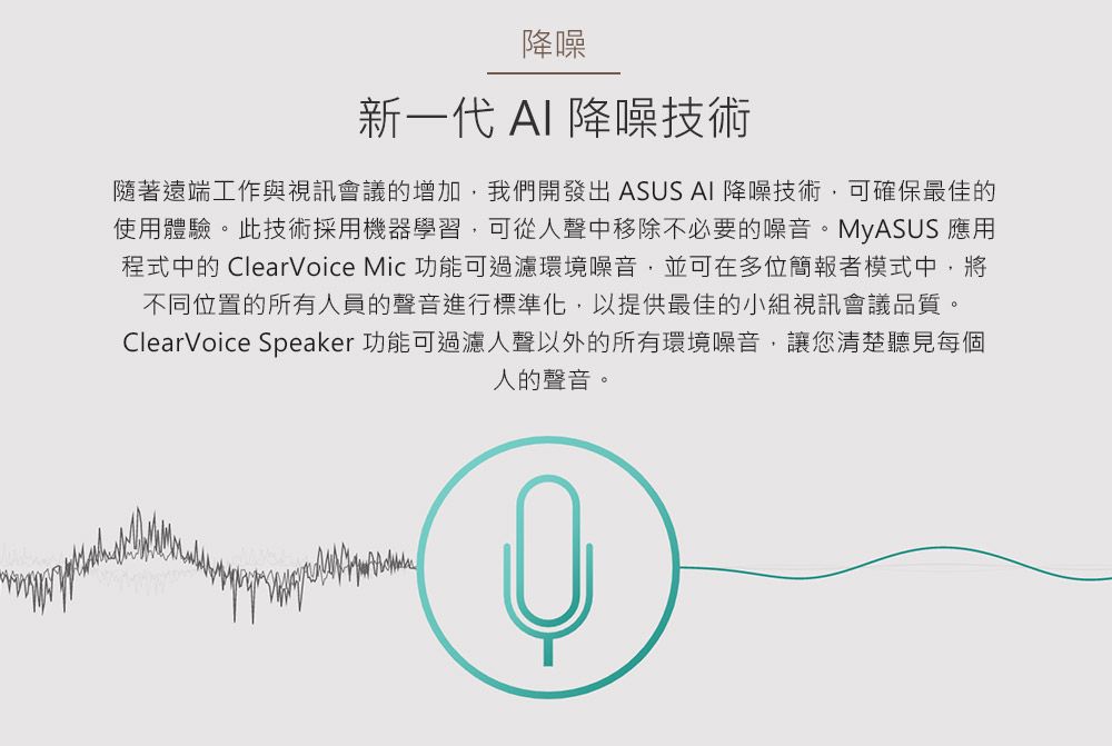 降噪新一代 AI 降噪技術隨著遠端工作與視訊會議的增加我們開發出 ASUS AI 降噪技術,可確保最佳的使用體驗。此技術採用機器學習,可從人聲中移除不必要的噪音。MyASUS 應用程式中的 ClearVoice Mic 功能可過濾環境噪音,並可在多位簡報者模式中,將不同位置的所有人員的聲音進行標準化,以提供最佳的小組視訊會議品質。ClearVoice Speaker 功能可過濾人聲以外的所有環境噪音,讓您清楚聽見每個人的聲音。