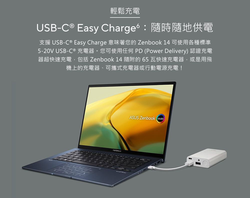 輕鬆充電USB-C ® Easy Chargeb隨時隨地供電支援 USB-C® Easy Charge 意味著您的  14 可使用各種標準5-20V USB-C ® 充電器。您可使用任何 PD (Power Delivery) 認證充電器超快速充電,包括 Zenbook 14 隨附的 65瓦快速充電器,或是用飛機上的充電器、可攜式充電器或行動電源充電! ZenbookASUS Zenbook OLED