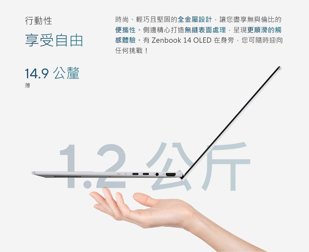 行動性享受自由14.9公釐時尚、輕巧且堅固的全金屬設計讓您盡享無與倫比的便攜性。側邊精心打造無縫表面處理,呈現更順滑的觸感體驗。有 Zenbook 14 OLED 在身旁,您可隨時迎向任何挑戰!薄.公斤
