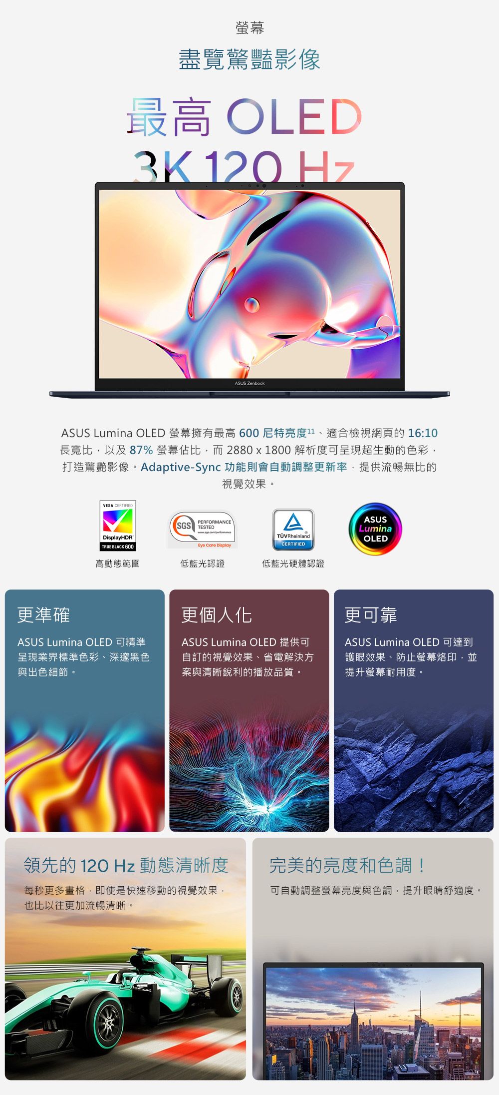 螢幕盡覽驚豔影像最高 OLED3K120HzASUS ASUS Lumina OLED 螢幕擁有最高 600尼特亮度1、適合檢視網頁的 16:10長寬比,以及 87% 螢幕佔比,而2880x1800解析度可呈現超生動的色彩,打造驚艷影像。Adaptive-Sync 功能則會動調整更新率,提供流暢無比的視覺效果。VESA CERTIFIEDDisplayHDRTRUE BLACK 600PERFORMANCESGS TESTEDEye Care DisplayA RheinlandCERTIFIEDASUSLuminaOLED更準確高動態範圍低藍光認證低藍光硬體認證ASUS Lumina OLED 可精準呈現業界標準色彩、深邃黑色與出色細節。更個人化ASUS Lumina OLED 提供可自訂的視覺效果、省電解決方案與清晰銳利的播放品質。更可靠ASUS Lumina OLED 可達到護眼效果、防止螢幕烙印,並提升螢幕耐用度。領先的120Hz 動態清晰度完美的亮度和色調!每秒更多畫格,即使是快速移動的視覺效果,也比以往更加流暢清晰。可自動調整螢幕亮度與色調,提升眼睛舒適度。