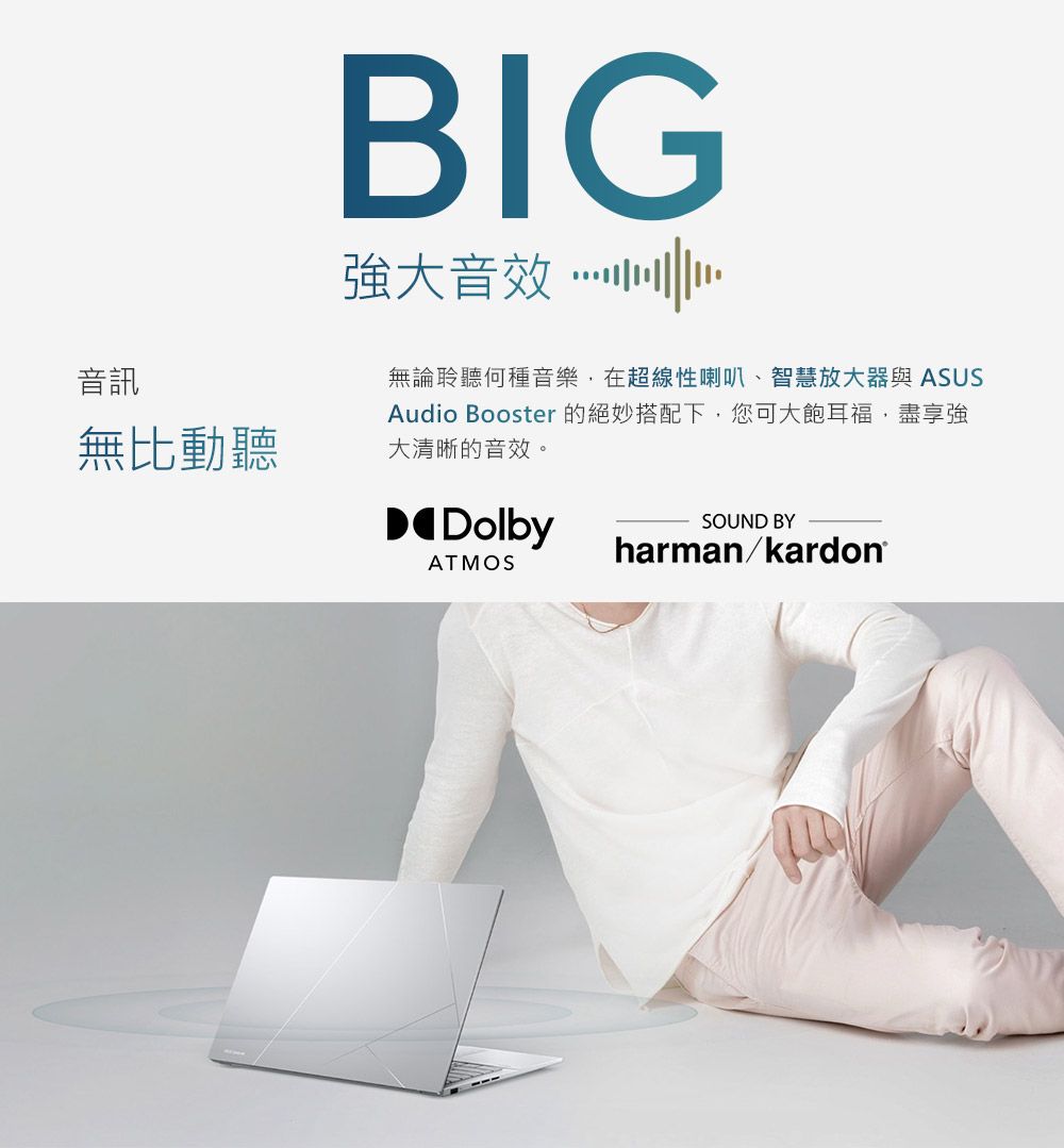 音訊無比動聽BIG強大音效無論聆聽何種音樂在超線性喇叭、智慧放大器與 ASUSAudio Booster 的絕妙搭配下您可大飽耳福,盡享強大清晰的音效。DolbyATMOSSOUND BYharman/kardon®