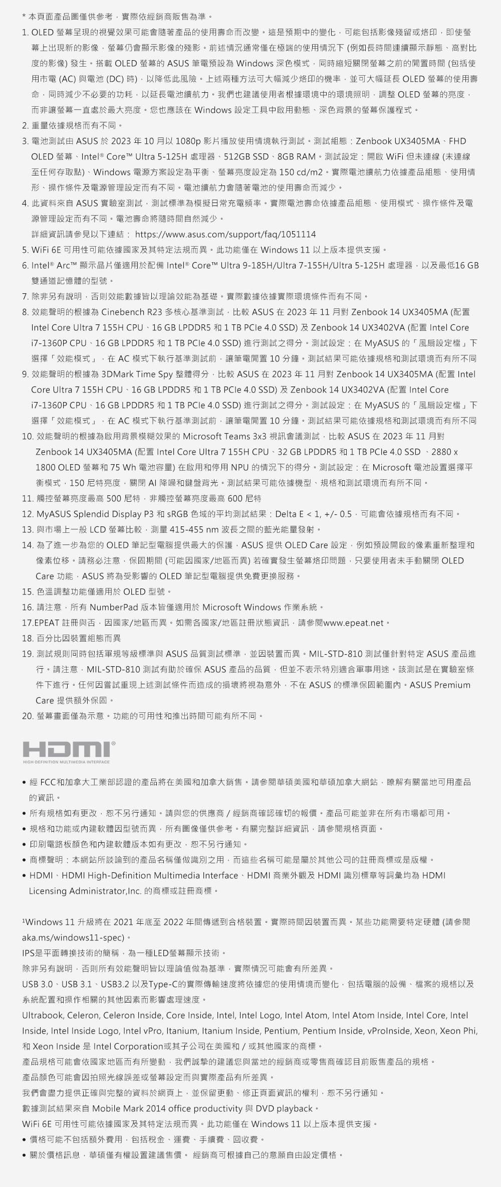 * 本頁面產品圖供參考依經銷商販售為準1. OLED 呈現視覺效果可能會隨著產品使用壽命而改變這是預期中的變化可能包括影像殘留或即使幕上出現新的影像仍會顯示影像的殘影前述情況通常僅在極端的使用情況(例如長時間連續顯示靜態高對比度的影像發生。搭載 OLED 的 ASUS 筆電預設為 Windows 深色模式同時縮短關閉之前的閒置時間(包括使用市電(AC)與電池(DC)時)以降低此風險。上述兩種方法可大幅減少的機率並可大幅延長 OLED 的使用壽命同時減少不必要的功耗以延長電池續航力。我們也建議使用者根據環境中的環境照明調整 OLED 螢幕的亮度而非讓螢幕一直處於最大亮度。您也應該在 Windows 設定工具中啟用動態深色背景的螢幕保護程式。2.重量依據規格而有不同。3. 電池測試 ASUS 於2023年10月以1080p 影片播放使用情境執行測試。測試組態: Zenbook UX3405MAFHDOLED 螢幕Intel® Core™ Ultra 5125H 處理器512GB SSD8GB RAM。測試設定:開啟WiFi但連線(未連線至任何存取點)、Windows 電源方案設定為平衡、螢幕亮度設定為150cd/m2。實際電池續航力依據產品組態、使用情形、操作條件及電源管理設定而有不同。電池續航力會隨著電池的使用壽命而減少。4. 此資料來自 ASUS 實驗室測試測試標準為模擬日常充電頻率。實際電池壽命依據產品組態、使用模式、操作條件及電源管理設定而有不同。電池壽命將隨時間自然減少。詳細資訊請參見以連結:https://www.asus.com/support/faq/10511145. WiFi 6E 可用性可能依據國家及其特定法規而異。此功能僅在Windows 11 以上版本提供支援。 Intel® Arc™ 顯示晶片僅適用於配備 Intel® Core™ Ultra 9-185H/Ultra 7-155H/Ultra 5-125H 處理器以及最低16 GB雙通道記憶體的型號。7. 除非另有說明否則效能數據皆以理論效能為基礎。實際數據依據實際環境條件而有不同。8. 效能聲明的根據為 Cinebench R23 多核心基準測試比較 ASUS 在2023年11月對Zenbook 14 UX3405MA (配置Intel Core Ultra 7 155H CPU、16 GB LPDDR5 1 TB 4.0 SSD)及Zenbook 14 UX3402VA (配置 Intel Core7-1360P CPU、16 GB LPDDR5 和 1 TB 4.0 SSD)進行測試之得分。測試設定:在MyASUS的風扇設定檔」下選擇「效能模式」在 AC 模式下執行基準測試前讓筆電閒置 10分鐘。測試結果可能依據規格和測試環境而有所不同9. 效能聲明的根據為 3DMark Time Spy 整體得分比較 ASUS 在 2023年11月對Zenbook 14 UX3405MA (配置 Intel)Core Ultra 7 155H CPU、16 GB LPDDR5 和 1 TB 4.0 SSD)及Zenbook 14 UX3402VA(配置 Intel Core7-1360P CPU、16GB LPDDR5 和 1 TB 4.0 SSD)進行測試之得分。測試設定:在MyASUS的「風扇設定檔」下選擇「效能模式」在 AC 模式下執行基準測試前讓筆電閒置 10分鐘。測試結果可能依據規格和測試環境而有所不同10. 效能聲明的根據為啟用背景模糊效果的 Microsoft Teams 3x3 視訊會議測試比較 ASUS 在2023年11月對Zenbook 14 UX3405MA (配置 Intel Core Ultra 7 155H CPU、32 GB LPDDR5 和 1 TB 4.0 SSD、2880x1800 OLED 螢幕和 75 Wh 電池容量)在啟用和停用NPU的情況下的得分。測試設定:在Microsoft 電池設置選擇平衡模式150亮度關閉AI 降噪和鍵盤背光。測試結果可能依據機型、規格和測試環境而有所不同。11. 觸控螢幕亮度最高 500 尼特,非觸控螢幕亮度最高600尼特12. MyASUS Splendid Display P3 和SRGB 色域的平均測試結果: Delta E1,+/-0.5,可能會依據規格而有不同。13. 與市場上一般 LCD 螢幕比較,測量 415-455nm波長之間的藍光能量發射。14. 為了進一步為您的 OLED 筆記型電腦提供最大的保護,ASUS 提供 OLED Care 設定,例如預設開啟的像素重新整理和像素位移。請務必注意,保固期間(可能因國家/地區而異)若確實發生螢幕烙印問題,只要使用者未手動關閉 OLEDCare 功能ASUS 將為受影響的 OLED 筆記型電腦提供免費更換服務。15. 色溫調整功能僅適用於 OLED 型號。16. 請注意,所有 NumberPad版本皆僅適用於 Microsoft Windows 作業系統。17.EPEAT 註冊與否,因國家/地區而異。如需各國家/地區註冊狀態資訊,請參閱www.epeat.net。18.百分比因裝置組態而異19. 測試規則同時包括軍規等級標準與 ASUS 品質測試標準,並因裝置而異。MIL-STD-810 測試僅針對特定 ASUS 產品進行。請注意,MIL-STD-810 測試有助於確保 ASUS 產品的品質,但並不表示特別適合軍事用途。該測試是在實驗室條件下進行。任何因嘗試重現上述測試條件而造成的損壞將視為意外,不在ASUS 的標準保固範圍內。ASUS PremiumCare 提供額外保固。20. 螢幕畫面僅為示意。功能的可用性和推出時間可能有所不同。HDMI®HIGH-DEFINITION MULTIMEDIA INTERFACE 經 FCC和加拿大工業部認證的產品將在美國和加拿大銷售。請參閱華碩美國和華碩加拿大網站,瞭解有關當地可用產品的資訊。所有規格如有更改,恕不另行通知。請與您的供應商/經銷商確認確切的報價。產品可能並非在所有市場都可用。規格和功能或內建軟體因型號而異,所有僅供參考。有關完整詳細資訊,請參閱規格頁面。 印刷電路板顏色和內建軟體版本如有更改,恕不另行通知。商標聲明:本網站所談論到的產品名稱僅做識別之用,而這些名稱可能是屬於其他公司的註冊商標或是版權。 HDMI、HDMIHigh-Definition Multimedia Interface、HDMI 商業外觀及HDMI識別標章等詞彙均為 HDMILicensing Administrator,Inc. 的商標或註冊商標。1Windows 11 升級將在2021年底至2022年間傳遞到合格裝置。實際時間因裝置而異。某些功能需要特定硬體 (請參閱aka.ms/windows11-spec)。IPS是平面轉換技術的簡稱,為一種LED螢幕顯示技術。除非另有說明,否則所有效能聲明皆以理論值做為基準,實際情況可能會有所差異。USB 3.0、USB 3.1、USB3.2 以及Type-C的實際傳輸速度將依據您的使用情境而變化,包括電腦的設備、檔案的規格以及系統配置和操作相關的其他因素而影響處理速度。Ultrabook, Celeron, Celeron Inside, Core Inside, Intel, Intel Logo, Intel Atom Intel Atom Inside, Intel Core, IntelInside, Intel Inside Logo, Intel vPro, Itanium, Itanium Inside, Pentium, Pentium Inside, vProInside, Xeon, Xeon Phi,和 Xeon Inside 是Intel Corporation或其子公司在美國和/或其他國家的商標。產品規格可能會依國家地區而有所變動,我們誠摯的建議您與當地的經銷商或零售商確認目前販售產品的規格。產品顏色可能會因拍照光線誤差或螢幕設定而與實際產品有所差異。我們會盡力提供正確與完整的資料於網頁上,並保留更動、修正頁面資訊的權利,恕不另行通知。數據測試結果來自 Mobile Mark 2014 office productivity 與 DVD playback。WiFi 6E 可用性可能依據國家及其特定法規而異。此功能僅在Windows 11 以上版本提供支援。 價格可能不包括額外費用,包括稅金、運費、手續費、回收費。關於價格訊息,華碩僅有權設置建議售價。 經銷商可根據自己的意願自由設定價格。