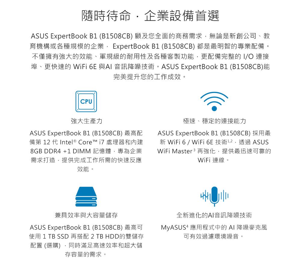 隨時待命企業設備首選ASUS ExpertBook  (B1508CB) 顧及您全面的商務需求無論是創公司、教育機構或各種規模的企業 ExpertBook B1 (B1508CB) 都是最明智的專業配備。不僅擁有強大的效能、軍規級的耐用性及各種客製功能,更配備完整的IO 連接埠、更快速的 WiFi 6E 與AI 音訊降噪技術。ASUS ExpertBook B1 (B1508CB)能完美提升您的工作成效。CPU強大生產力ASUS ExpertBook B1 (B1508CB) 最高配備第  代 Intel ® Core  處理器和8GB DDR4 +1 DIMM 記憶體,專為企業需求打造,提供完成工作所需的快速反應效能。極速、穩定的連接能力ASUS ExpertBook B1 (B1508CB) 採用最新 WiFi 6 / WiFi 6E 技術12,透過 ASUSWiFi Master3再強化,提供最迅速可靠的WiFi連線。兼具效率與大容量儲存ASUS ExpertBook B1 (B1508CB) 最高可使用 1  SSD 再搭配 2 TB HDD的雙儲存配置 (選購),同時滿足高速效率和超大儲存容量的需求。全新進化的AI音訊降噪技術MyASUS 應用程式中的AI降噪麥克風可有效過濾環境噪音。