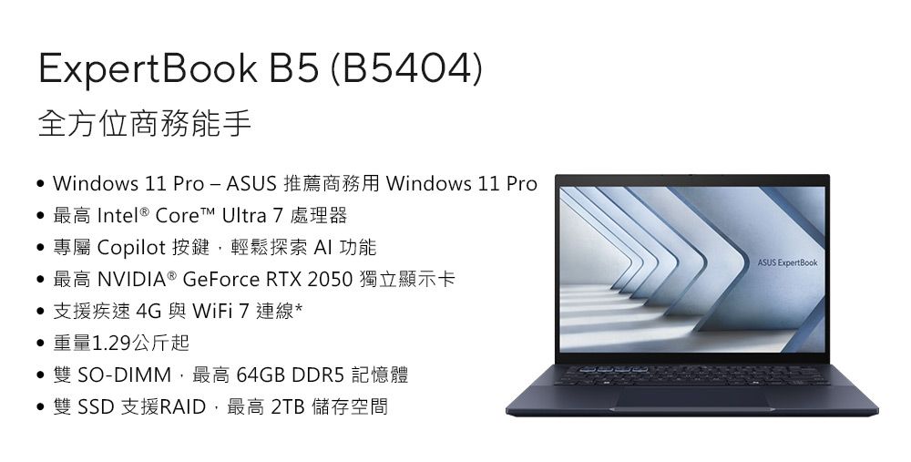 ExpertBook B5 (B5404)全方位商務能手 Windows 11 Pro-ASUS 推薦商務用 Windows 11 Pro最高 Intel® Core™ Ultra 7 處理器專屬 Copilot 按鍵,輕鬆探索  功能 最高 NVIDIA® GeForce RTX 2050 獨立顯示卡• 支援疾速4G與WiFi7連線*重量1.29公斤起 SO-DIMM,最高 64GB DDR5 記憶體雙 SSD 支援RAID,最高 2TB 儲存空間ASUS ExpertBook