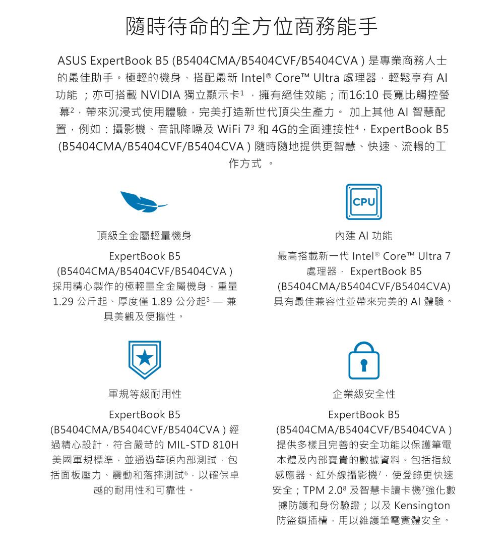 隨時待命的全方位商務能手ASUS ExpertBook B (B5404CMA/B5404CVF/B5404CVA)是專業商務人士的最佳助手。極輕的機身、搭配最新 Intel® Core Ultra 處理器輕鬆享有 功能 ;亦可搭載NVIDIA 獨立顯示卡擁有絕佳效能;而1:10 長寬比觸控螢幕²沉浸式使用體驗,完美打造新世代頂尖生產力。 加上其他 AI 智慧配置,例如:攝影機、音訊降噪及 WiFi 73 和 4G的全面連接性4,ExpertBook B5(B5404CMA/B5404CVF/B5404CVA)隨時隨地提供更智慧、快速、流暢的工作方式。頂級全金屬輕量機身CPU內建 AI 功能ExpertBook B5(B5404CMA/B5404CVF/B5404CVA)採用精心製作的極輕量全金屬機身,重量1.29 公斤起、厚度僅1.89公分起5  具美觀及便攜性。最高搭載新一代Intel® Core™ Ultra 7處理器, ExpertBook B5(B5404CMA/B5404CVF/B5404CVA)具有最佳兼容性帶來完美的 AI 體驗。軍規等級耐用性ExpertBook B5(B5404CMA/B5404CVF/B5404CVA)經過精心設計,符合嚴苛的 MIL-STD 810H美國軍規標準,並通過華碩內部測試,包括面板壓力、震動和落摔測試6,以確保卓越的耐用性和可靠性。企業級安全性ExpertBook B5(B5404CMA/B5404CVF/B5404CVA)提供多樣且完善的安全功能以保護筆電本體及內部寶貴的數據資料。包括指紋感應器、紅外線攝影機,使登錄更快速安全;TPM 2.0及智慧卡讀卡機強化數據防護和身份驗證;以及Kensington防盜鎖插槽,用以維護筆電實體安全。
