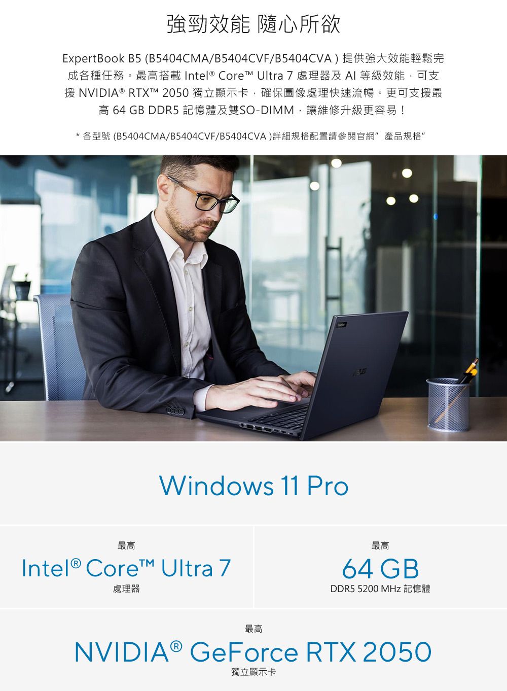 強勁效能 隨心所欲ExpertBook B5 (B5404CMA/B5404CVF/B5404CVA)提供強大效能輕鬆完成各種任務。最高搭載Intel® Core Ultra 7處理器及AI等級效能,可支援 NVIDIA® RTX 2050 獨立顯示卡,確保圖像處理快速流暢。更可支援最高 64 GB DDR5 記憶體及雙SO-DIMM,讓維修升級更容易!*各型號 (B5404CMA/B5404CVF/B5404CVA)詳細規格配置請參閱官網產品規格Windows 11 Pro最高Intel® Core™ Ultra 7處理器最高最高64 GBDDR5 5200 MHz 記憶體NVIDIA® GeForce RTX 2050獨立顯示卡