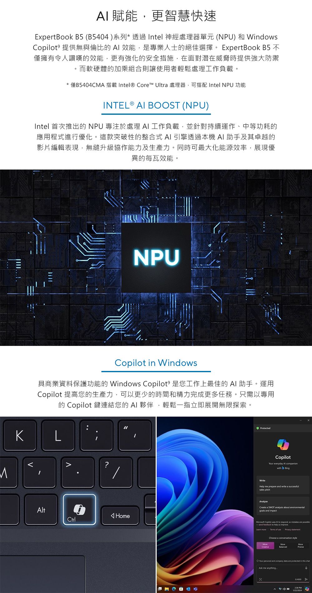 賦能更智慧快速ExpertBook B5 (B5404)系列*透過Intel 神經處理器單元(NPU)和Windows 提供無與倫比效能,是專業人士的絕佳選擇。 ExpertBook B5 不僅擁有令人讚嘆的效能,更有強化的安全措施,在面對潛在威脅時提供強大防禦而軟硬體的加乘組合則讓使用者輕鬆處理工作負載。*僅B5404CMA 搭載Intel® Core™ Ultr 處理器,可搭配 Intel NPU 功能INTEL ®  BOST (NPU)Intel 首次推出的NPU 專注於處理工作負載,並針對持續運作、中等功耗的應用程式進行優化。這款突破性的整合式AI引擎透過本機 AI助手及其卓越的影片編輯表現,無縫升級協作能力及生產力。同時可最大化能源效率,展現優異的每瓦效能。NPUCopilot in Windows具商業資料保護功能的 Windows Copilot 是您工作上最佳的 AI 助手。運用Copilot 提高您的生產力,可以更少的時間和精力完成更多任務。只需以專用的 Copilot 鍵連結您的 AI 夥伴,輕鬆一指立即展開無限探索。KLt?HomeCtrlProtectedWriteCopilot everyday  companionwith BingHelp me prep and write a successful pitchAnalyzeCreate a SWOT analysis about environmentalgoals and impact Copilot  Al to respond, so  are send feedback to help us improve Terms of use  statementChoose a  styleMoreMoreO Your  and company data are protected in this chatAsk me anything 2.30 PM1/22/2024