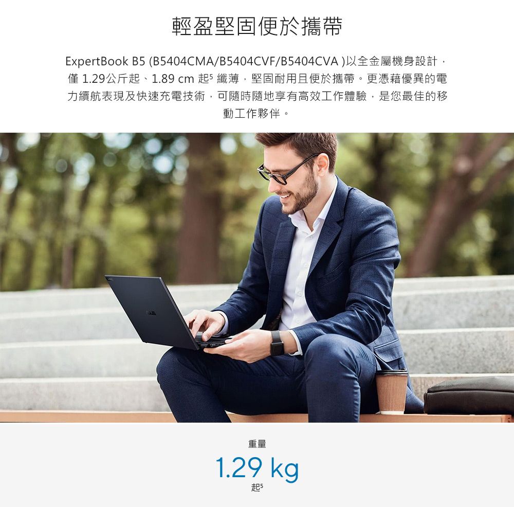 輕盈堅固便於攜帶ExpertBook B5 (B5404CMA/B5404CVF/B5404CVA)以全金屬機身設計僅1.29公斤起、1.89 cm 起5 纖薄,堅固耐用且便於攜帶。更憑藉優異的電力續航表現及快速充電技術,可隨時隨地享有高效工作體驗,是您最佳的移動工作夥伴。重量1.29 kg起5