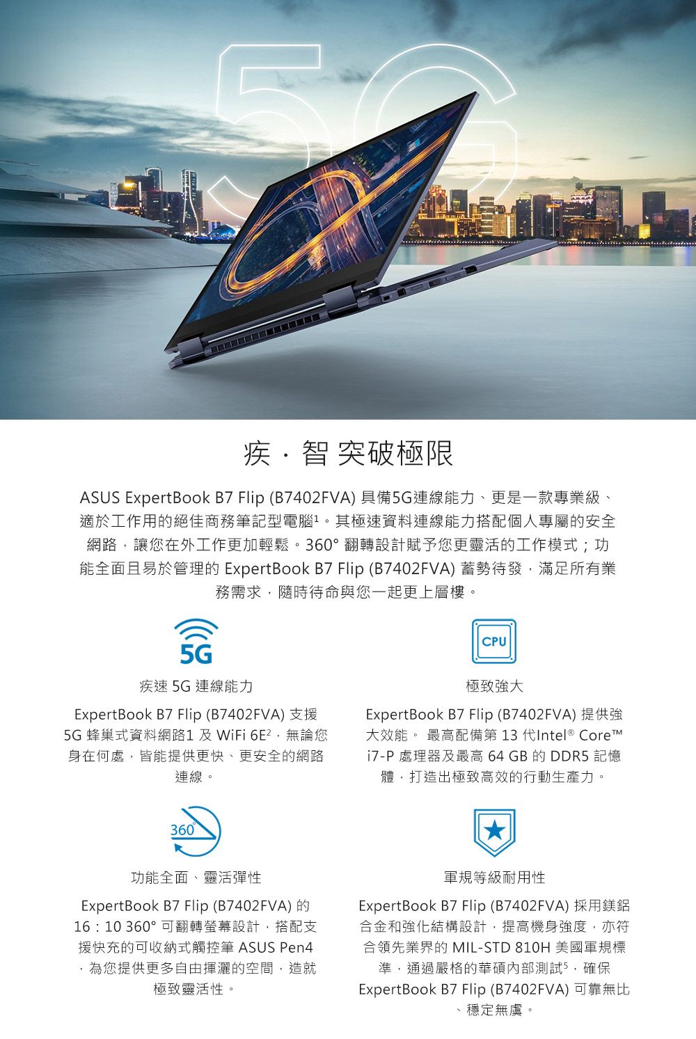 L疾·智 突破極限ASUS ExpertBook B7 Flip (B7402FVA)具備5G連線能力、更是一款專業級、適於工作用的絕佳商務筆記型電腦其極速資料連線能力搭配個人專屬的安全網路,讓您在外工作更加輕鬆。360°翻轉設計賦予您更靈活的工作模式;功能全面且易於管理的 ExpertBook B7 Flip (B7402FVA)蓄勢待發,滿足所有業務需求,隨時待命與您一起更上層樓。CU5G疾速5G連線能力ExpertBook B7 Flip (B7402FVA) 支援5G 蜂巢式資料網路 及 WiFi ,無論您身在何處,皆能提供更快、更安全的網路連線。極致大ExpertBook B7 Flip(B7402FVA)提供強大效能。 最高配備第 13 代Intel ® CoreP處理器及最高 64 GB 的 DDR5 記憶體,打造出極致高效的行動生產力。360功能全面、靈活彈性ExpertBook B7 Flip (B7402FVA)的16:10 360°可翻轉螢幕設計,搭配支援快充的可收納式觸控筆 ASUS Pen4,為您提供更多自由揮灑的空間,造就極致靈活性。軍規等級耐用性ExpertBook B7Flip(B7402FVA)採用鎂鋁合金和強化結構設計,提高機身強度,亦符合領先業界的 MIL-STD 810H 美國軍規標準,通過嚴格的華碩內部測試5,確保ExpertBook B7 Flip (B7402FVA)可靠無比、穩定無虞。
