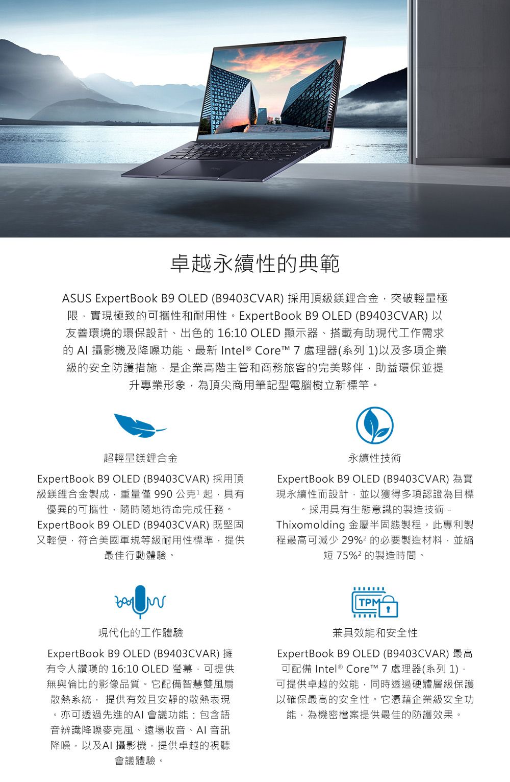 卓越永續性典範ASUS ExpertBook B9 OLED (B9403CVAR) 採用頂級鎂鋰合金突破輕量極限實現極致的可攜性和耐用性。ExpertBook B9 OLED (B9403CVAR)以友善環境的環保設計、出色的 16:10 OLED 顯示器、搭載有助現代工作需求的  攝影機及降噪功能、最新 Intel® Core 7處理器(系列1)以及多項企業級的安全防護措施,是企業高階主管和商務旅客的完美夥伴,助益環保並提升專業形象,為頂尖商用筆記型電腦樹立新標竿。超輕量鎂鋰合金ExpertBook B9 OLED (B9403CVAR) 採用頂級鎂鋰合金製成,重量僅990公克起,具有優異的可攜性,隨時隨地待命完成任務。ExpertBook B9 OLED (B9403CVAR) 既堅固又輕便,符合美國軍規等級耐用性標準,提供最佳行動體驗。永續性技術ExpertBook B9 OLED (B9403CVAR) 為實現永續性而設計,並以獲得多項認證為目標。採用具有生態意識的製造技術 -Thixomolding 金屬半固態製程。此專利製程最高可減少 29%的必要製造材料,並縮短75%的製造時間。現代化的工作體驗ExpertBook B9 OLED (B9403CVAR) 擁有令人讚嘆的 16:10 OLED 螢幕,可提供無與倫比的影像品質。它配備智慧雙風扇散熱系統, 提供有效且安靜的散熱表現。亦可透過先進的會議功能:包含語音辨識降噪麥克風、遠場收音、AI 音訊降噪,以及AI 攝影機,提供卓越的視聽會議體驗。TPM兼具效能和安全性ExpertBook B9 OLED (B9403CVAR) 最高可配備 Intel ® Core 7 處理器(系列 1),可提供卓越的效能,同時透過硬體層級保護以確保最高的安全性。它憑藉企業級安全功能,為機密檔案提供最佳的防護效果。