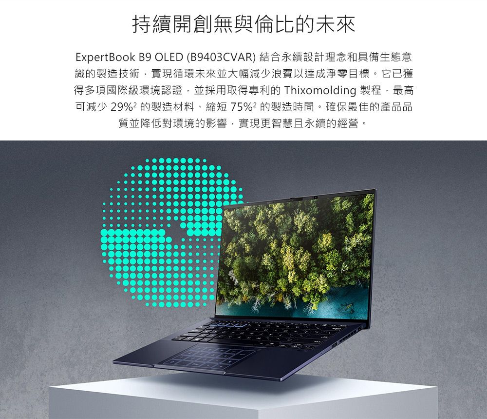 持續開創無與倫比的未來ExpertBook B9 OLED (B9403CVAR) 結合永續設計理念和具備生態意識的製造技術實現循環未來並大幅減少浪費以達成淨零目標。它已獲得多項國際級環境認證並採用取得專利的 Thixomolding 製程,最高可減少 29% 的製造材料、縮短75%的製造時間。確保最佳的產品品質並降低對環境的影響,實現更智慧且永續的經營。