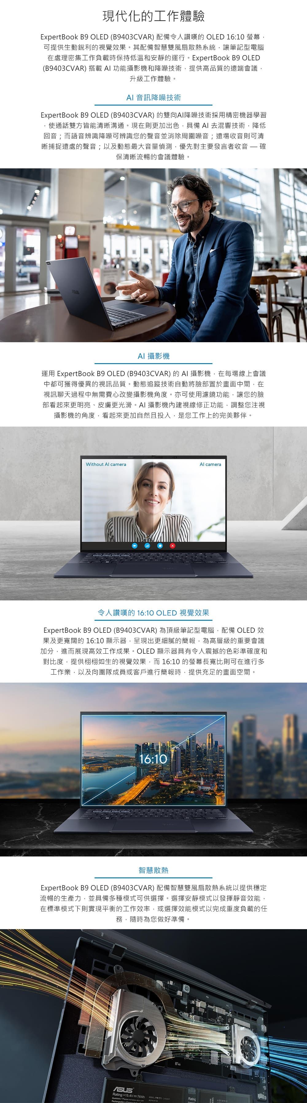 現代化工作體驗ExpertBook B9 OLED B9403CVAR) 配備令人讚嘆的 OLED 1610 可提供生動銳利的視覺效果。其配備智慧雙風扇散熱系統讓筆記型電腦在處理密集工作負載時保持低溫和安靜的運行。ExpertBook B9 OLED(B9403CVAR) 搭載功能攝影機和降噪技術提供高品質的遠端會議升級工作體驗。 音訊降噪技術ExpertBook B9 OLED (B9403CVAR) 的雙向AI降噪技術採用精密機器學習使通話雙方皆能清晰溝通。現在則更加出色,具備AI 去混響技術,降低回音;而語音辨識降噪可辨識您的聲音並消除周圍噪音;遠場收音則可清晰捕捉遠處的聲音;以及動態最大音量偵測,優先對主要發言者收音  確保清晰流暢的會議體驗。AI 攝影機運用 ExpertBook B9 OLED (B9403CVAR) 的 AI 攝影機,在每場線上會議中都可獲得優異的視訊品質。動態追蹤技術自動將臉部置於畫面中間,在視訊聊天過程中無需費心改變攝影機角度。亦可使用濾鏡功能,讓您的臉部看起來更明亮、皮膚更光滑。AI攝影機內建視線修正功能,調整您注視攝影機的角度,看起來更加自然且投入,是您工作上的完美夥伴。Without Al cameraAl camera令人讚嘆的 16:10 OLED 視覺效果ExpertBook B9 OLED (B9403CVAR)為頂級筆記型電腦,配備 OLED 效果及更寬闊的16:10 顯示器,呈現出更細膩的簡報,為高層級的重要會議加分,進而展現高效工作成果。OLED 顯示器具有令人震撼的色彩準確度和對比度,提供栩栩如生的視覺效果,而16:10 的螢幕長寬比則可在進行多工作業,以及向團隊成員或客戶進行簡報時,提供充足的畫面空間。16:10智慧散熱ExpertBook B9 OLED (B9403CVAR) 配備智慧雙風扇散熱系統以提供穩定流暢的生產力,並具備多種模式可供選擇。選擇安靜模式以發揮靜音效能,在標準模式下則實現平衡的工作效率,或選擇效能模式以完成重度負載的任務,隨時為您做好準備。Rating:+15.4V =76Wh (:   Rating