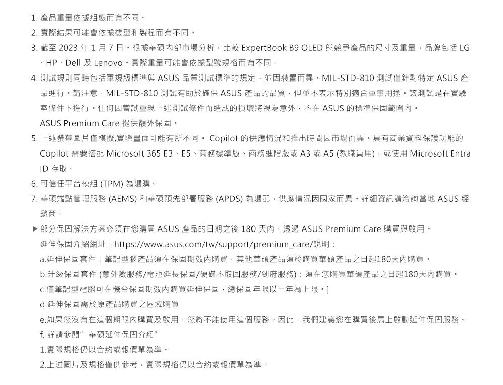 1 產品重量依據組態而有不同。2. 實際結果可能會依據機型和製程而有不同。3. 截至2023年1月7日。根據華碩市場分析比較 ExpertBook B9 OLED 與競爭產品的尺寸及重量品牌包括 LG、HP、Dell 及Lenovo。實際重量可能會依據型號規格而有不同。4. 測試規則同時包括軍規級標準與 ASUS 品質測試標準的規定並裝置而異。MIL-STD-810 測試僅針對特定 ASUS 產品進行。請注意MIL-STD-810 測試有助於確保 ASUS 產品的品質,但並不表示特別適合軍事用途。該測試是在實驗室條件下進行。任何因嘗試重現上述測試條件而造成的損壞將視為意外,不在ASUS 的標準保固範圍。ASUS Premium Care 提供額外保固。5. 上述圖片僅模擬,實際畫面可能有所不同。 Copilot 的供應情況和推出時間因市場而異。具有商業資料保護功能的Copilot 需要搭配 Microsoft 365 E3、E5、商務標準版、商務進階版或A3或A5(教職員用),或使用Microsoft EntraID 存取。6. 可信任平台模組(TPM)為選購。7. 華碩端點管理服務 (AEMS) 和華碩預先部署服務 (APDS) 為選配,供應情況因國家而異。詳細資訊請洽詢當地 ASUS 經銷商。▶ 部分保固解決方案必須在您購買 ASUS 產品的日期之後180天內,透過ASUS Premium Care 購買與啟用。延伸保固介紹網址: https://www.asus.com/tw/support/premium_care/說明:a.延伸保固套件:筆記型腦產品須在保固期內購買,其他華碩產品須於購買華碩產品之日起180天內購買。b.升級保固套件 (意外險服務/電池延長保固/硬碟不取回服務/到府服務):須在您購買華碩產品之日起180天內購買。C.僅筆記型電腦可在機台保固期效內購買延伸保固,總保固年限以三年為上限。d.延伸保固需於原產品購買之區域購買e.如果您沒有在這個期限內購買及啟用,您將不能使用這個服務。因此,我們建議您在購買後馬上啟動延伸保固服務。f. 詳請參閱 華碩延伸保固介紹