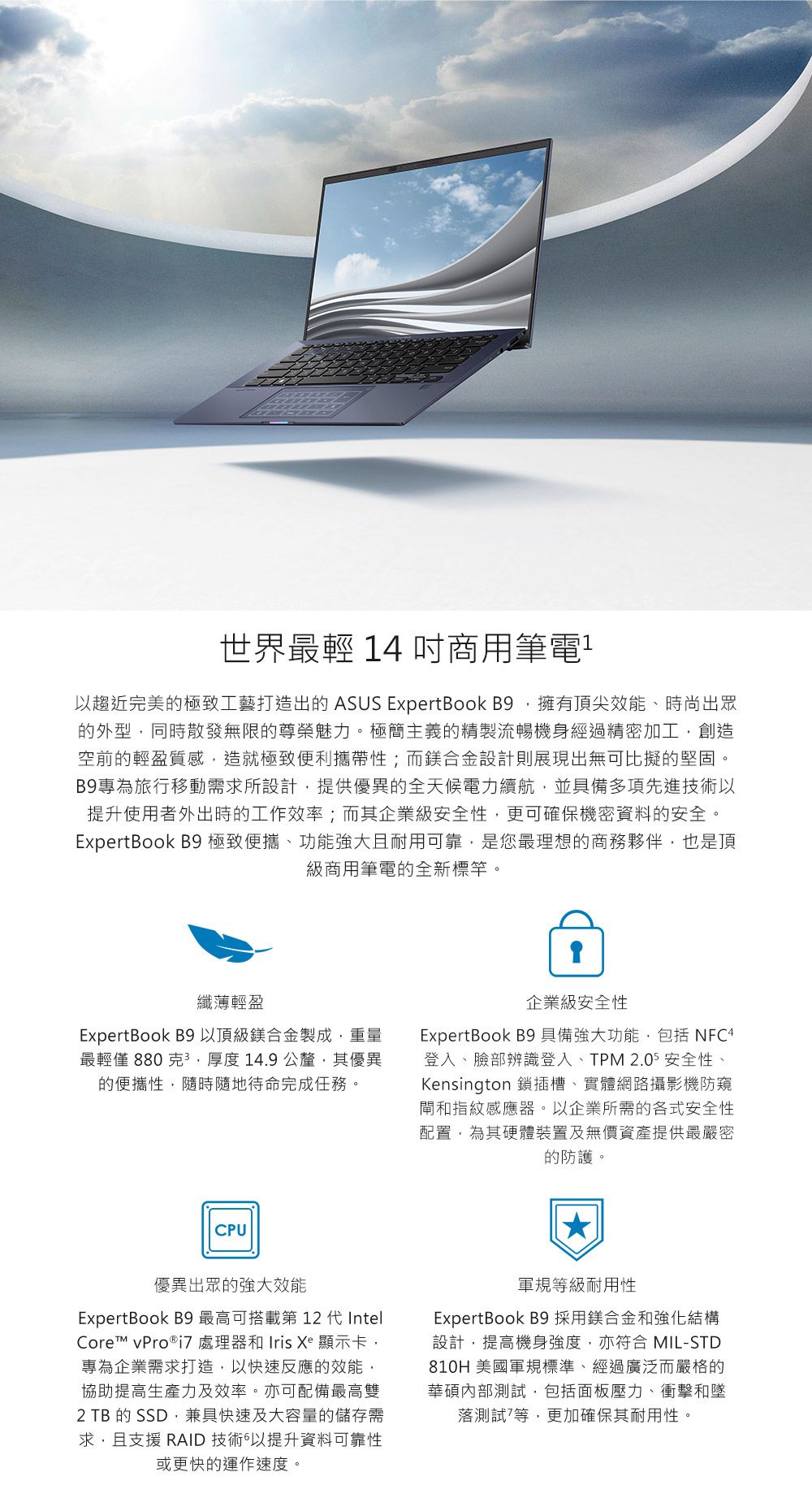 世界最輕 14 吋商用筆電以趨近完美的極致工藝打造出的 ASUS ExpertBook B9擁有頂尖效能、時尚出眾的外型同時散發無限的尊榮魅力。極簡主義的精製流暢機身經過精密加工創造空前的輕盈質感造就極致便利攜帶性;而鎂合金設計則展現出無可比擬的堅固。B9專為旅行移動需求所設計提供優異的全天候電力續航並具備多項先進技術以提升使用者外出時的工作效率;而其企業級安全性,更可確保機密資料的安全。ExpertBook B9 極致便攜、功能強大且耐用可靠,是您最理想的商務夥伴,也是頂級商用筆電的全新標竿。纖薄輕盈ExpertBook B9以頂級鎂合金製成,重量最輕僅 880 克,厚度14.9公釐,其優異的便攜性,隨時隨地待命完成任務。企業級安全性ExpertBook B9 具備強大功能,包括 NFC4登入、臉部辨識登入、TPM 2.05 安全性、Kensington 鎖插槽、實體網路攝影機防窺閘和指紋感應器。以企業所需的各式安全性配置,為其硬體裝置及無價資產提供最嚴密的防護。CPU優異出眾的強大效能ExpertBook B9 最高可搭載第12 代IntelCore vPro®  處理器和 Iris Xe 顯示卡,專為企業需求打造,以快速反應的效能,協助提高生產力及效率。亦可配備最高雙2 TB 的 SSD,兼具快速及大容量的儲存需求,且支援 RAID 技術以提升資料可靠性或更快的運作速度。軍規等級耐用性ExpertBook B9 採用鎂合金和強化結構設計,提高機身強度,亦符合 MIL-STD810H 美國軍規標準、經過廣泛而嚴格的華碩內部測試,包括面板壓力、衝擊和墜落測試等,更加確保其耐用性。