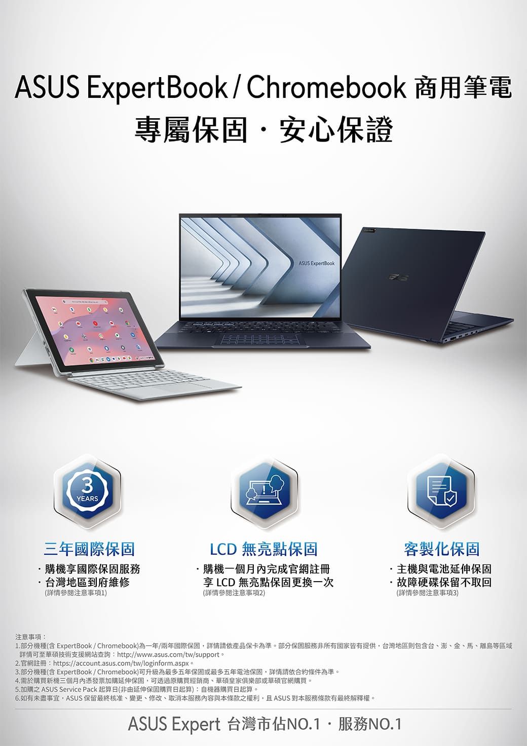 ASUS ExpertBook / Chromebook 商用筆電專屬保固安心保證3YEARS三年國際保固購機享國際保固服務台灣地區到府維修(參閱注意事項1)注意事項:ASUS ExpertBook晶客製化保固LCD 無亮點保固購機一個月完成官網註冊享 LCD 無亮點保固更換一次(詳情參閱注意事項2)主機與電池延伸保固故障硬碟保留回(詳情參閱注意事項3)1. 部分機種(含 ExpertBook / Chromebook)為一年/兩年國際保固,詳情產品保卡為準。部分保固服務非所有國家皆有提供台灣地區則包含台、澎、金、馬、離島等區域詳情可至華碩技術支援網站查詢:http://www.asus.com/tw/support。2.官網註冊: https://account.asus.com/tw/loginform.aspx。3.部分機種(含 ExpertBook / Chromebook)可升級為最多五年保固或最多五年電池保固,詳情請依合約條件為準。4.需於購買新機三個月內憑發票加購延伸保固,可透過原購買經銷商、華碩皇家俱樂部或華碩官網購買。5. 加購 ASUS Service Pack 起算日(非由延伸保固購買日起算):自機器購買日起算。6.如有未盡事宜,ASUS 保留最終核准、變更、修改、取消本服務與本條款之權利,且ASUS本服務條款有最終解釋權。ASUS Expert 台灣市佔NO.1服務NO.1