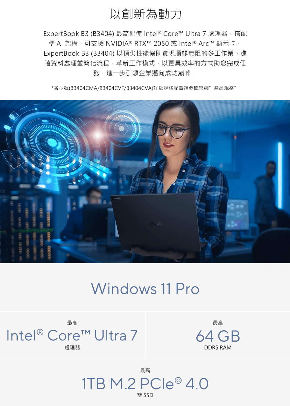 以創新為動力ExpertBook B3(B3404) 最高配備 Intel® Core Ultra 7處理器,搭配準  架構,可支援 NVIDIA® RTXT 2050 或Intel® ArcT 顯示卡,ExpertBook B3(B3404)以頂尖性能協助實現順暢無阻的多工作業、進階資料處理並簡化流程、革新工作模式,以更具效率的方式助您完成任務,進一步引領企業邁向成功巔峰!*各型號(B3404CMA/B3404CVF/B3404CVA)詳細規格配置請參閱官網 產品規格     最高Windows 11 ProIntel® Core Ultra 7處理器最高64 GBDDR5 RAM最高1TB M.2 PCle 4.0雙 SSD