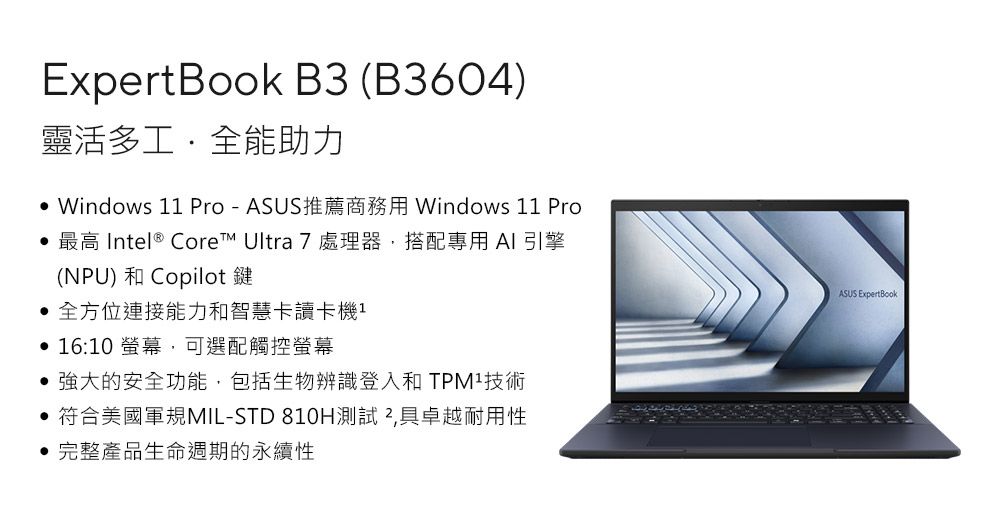 ExpertBook B3 (B3604)靈活多工全能助力 Windows 1 Pro-ASUS推薦商務用 Windows 11 Pro 最高 Intel® Core Ultra 7 處理器搭配專用 AI 引擎(NPU) 和 Copilot鍵 全方位連接能力和智慧卡讀卡機1 16:10 螢幕,可選配觸控螢幕強大的安全功能,包括生物辨識登入和技術• 符合美國軍規MIL-STD 810H測試 ,具卓越耐用性完整產品生命週期的永續性ASUS ExpertBook