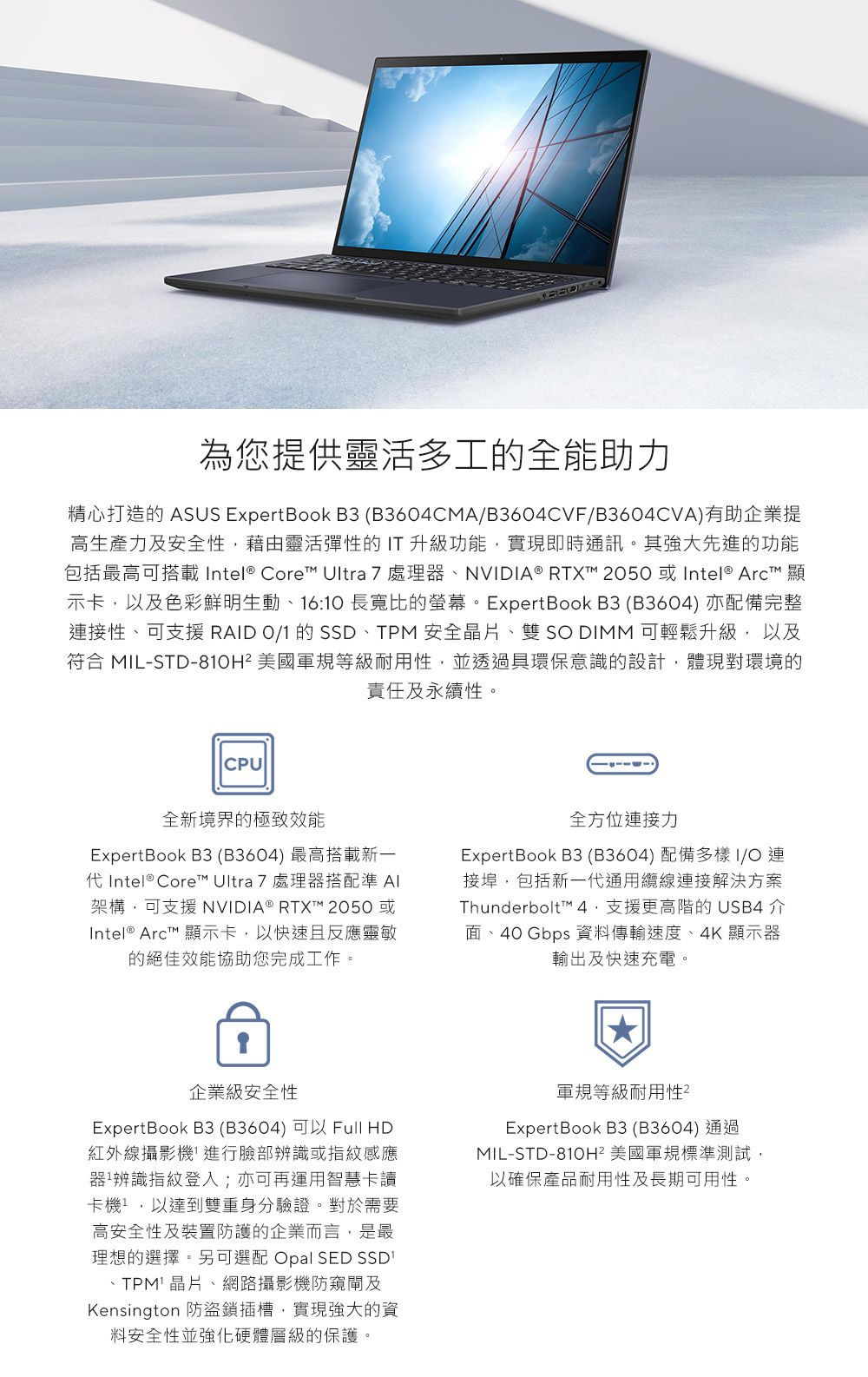 為您提供靈活多工的全能助力精心打造的 ASUS ExpertBook B3 (B3604CMAB3604CVF/B3604CVA)有助企業提高生產力及安全性藉由靈活彈性的T 升級功能實現即時通訊。其強大先進的功能包括最高可搭載 Intel® Core Ultra 7 處理器NVIDIA® RTXT 2050 或Intel®  顯示卡,以及色彩鮮明生動16:10 長寬比的螢幕。ExpertBook B3(B3604) 亦配備完整接性、可支援 RD 0/1 的 SSD、TPM安全晶片、雙S DIMM 可輕鬆升級, 以及符合 MIL-STD-810H 美國軍規等級耐用性,並透過具環保意識的設計,體現對環境的責任及永續性。CPU全新境界的極致效能ExpertBook B3(B3604) 最高搭載新一 Intel® Core™ Ultra 7處理器搭配準 AI架構,可支援NVIDIA® RTXT™ 2050 或Intel® Arct™ 顯示卡,以快速且反應靈敏的絕佳效能協助您完成工作。全方位連接力ExpertBook B3(B3604)配備多樣I/O連接埠,包括新一代通用纜線連接解決方案Thunderbolt™ 支援更高階的USB4 介面、40 Gbps 資料傳輸速度、4K 顯示器輸出及快速充電。企業級安全性ExpertBook B3(B3604)可以 Full HD紅外線攝影機進行臉部辨識或指紋感應器²辨識指紋登入;亦可再運用智慧卡讀卡機,以達到雙重身分驗證。對於需要高安全性及裝置防護的企業而言,是最理想的選擇。另可選配 Opal SED SSD、TPM 晶片、網路攝影機防窺閘及Kensington 防盜鎖插槽,實現強大的資料安全性並強化硬體層級的保護。軍規等級耐用性ExpertBook B3(B3604)通過MIL-STD-810H² 美國軍規標準測試,以確保產品耐用性及長期可用性。