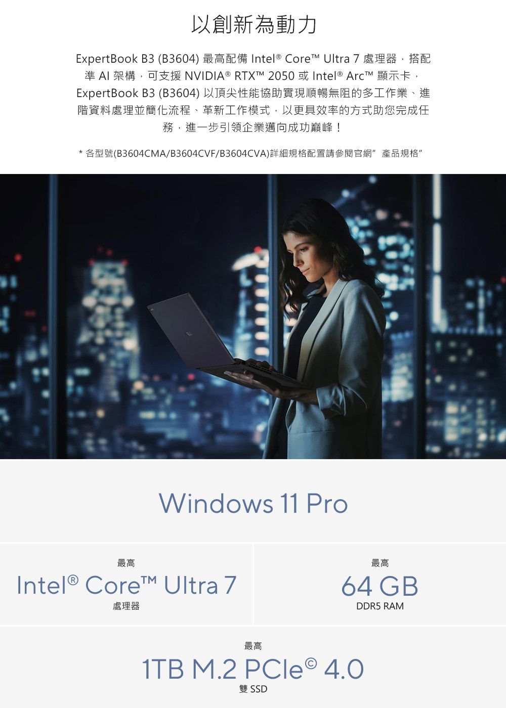 以創新為動力ExpertBook B3(B3604) 最高配備 Intel® Core Ultra 7處理器,搭配準 AI 架構,可支援 NVIDIA® RTXTM 2050 或 Intel®  顯示卡,ExpertBook B3 (B3604)以頂尖性能協助實現順暢無阻的多工作業、進階資料處理並簡化流程、革新工作模式,以更具效率的方式助您完成任務,進一步引領企業邁向成功巔峰!*各型號(B3604CMA/B3604CVF/B3604CVA)詳細規格配置請參閱官網 產品規格Windows 11 Pro最高Intel® Core Ultra 7處理器最高64 GBDDR5 RAM最高1TB M.2 PCle 4.0雙 SSD