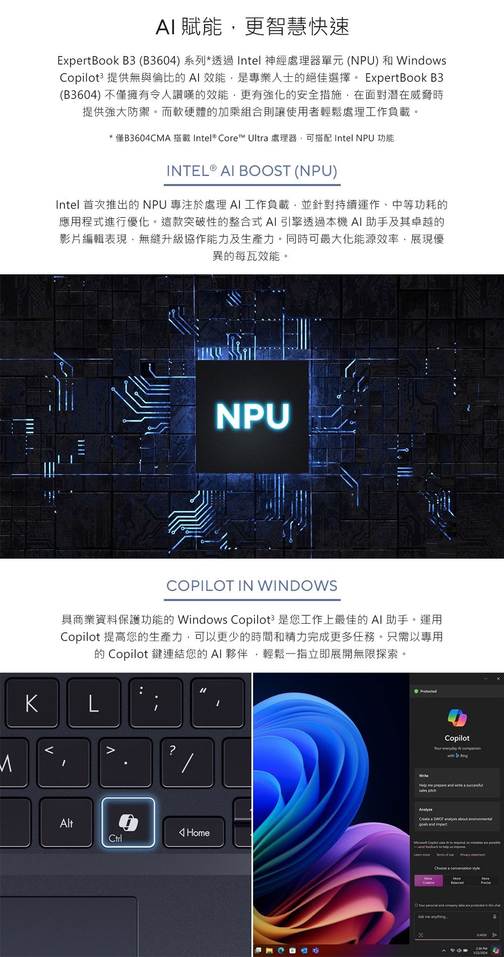 賦能更智慧快速ExpertBook B3 (B3604)系列*透過Intel 神經處理器單元(NPU)和Wdows3 提供無與倫比的AI 效能是專業人士的絕佳選擇。 ExpertBook B3(B3604) 不僅擁有令人讚嘆的效能,更有強化的安全措施,在面對潛在威脅時提供強大防禦。而軟硬體的加乘組合則讓使用者輕鬆處理工作負載。*僅B3604CMA 搭載 Intel® Core™ Ultra 處理器,可搭配 Intel NPU 功能INTEL ® AI BOOST (NPU)Intel 首次推出的NPU 專注於處理 AI工作負載,並針對持續運作、中等功耗的應用程式進行優化。這款突破性的整合式AI引擎透過本機 AI助手及其卓越的影片編輯表現,無縫升級協作能力及生產力。同時可最大化能源效率,展現優異的每瓦效能。NPUCOPILOT IN WINDOWS具商業資料保護功能的 Windows Copilot 是您工作上最佳的 AI 助手。運用Copilot 提高您的生產力,可以更少的時間和精力完成更多任務。只需以專用的 Copilot 鍵連結您的AI夥伴,輕鬆一指立即展開無限探索。KLt?HomeCtrlProtectedWriteCopilot everyday  companionwith BingHelp me prep and write a successful Create a SWOT analysis about environmental and  Copilot uses Al to respond, so mistakes are  feedback to help us improve Terms of use  Choose a conversation styleYour  and company  are  in  Ask me anything PM