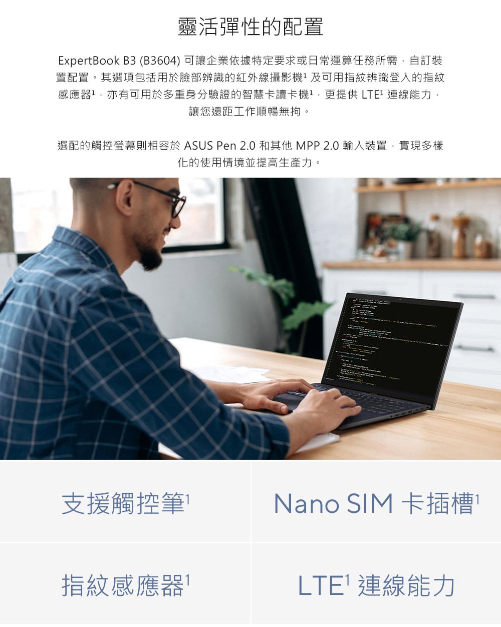 靈活彈性的配置ExpertBook B3 (B3604) 可讓企業依據特定要求或日常運算任務所需自訂裝置配置。其選項包括用於臉部辨識的紅外線攝影及可用指紋辨識登入的指紋感應器,亦有可用於多重身分驗證的智慧卡讀卡機,更提供 連線能力,讓您遠距工作順暢無。選配的觸控螢幕則相容於 ASUS Pen 2.0 和其他MPP2.0輸入裝置,實現多樣化的使用情境並提高生產力。支援觸控筆Nano SIM 卡插槽指紋感應器LTE 連線能力