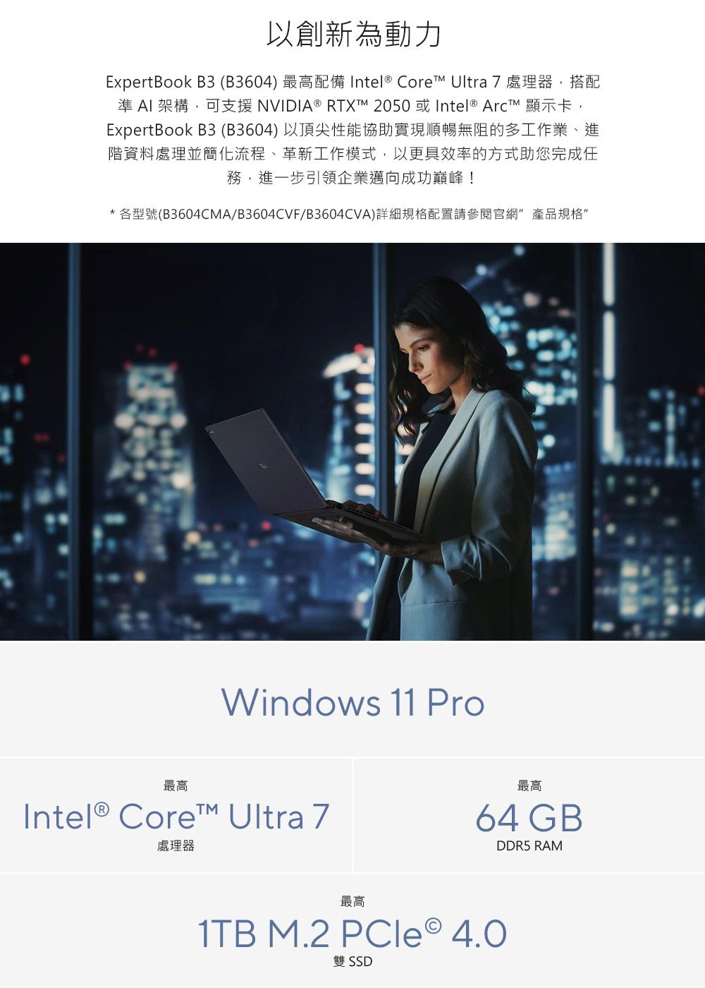 以創新為動力ExpertBook B3(B3604) 最高配備 Intel® Core Ultra 7處理器,搭配準 AI 架構,可支援 NVIDIA® RTXTM 2050 或 Intel®  顯示卡,ExpertBook B3 (B3604)以頂尖性能協助實現順暢無阻的多工作業、進階資料處理並簡化流程、革新工作模式,以更具效率的方式助您完成任務,進一步引領企業邁向成功巔峰!*各型號(B3604CMA/B3604CVF/B3604CVA)詳細規格配置請參閱官 產品規格Windows 11 Pro最高Intel® Core Ultra 7處理器最高64 GBDDR5 RAM最高1TB M.2 PCle 4.0雙 SSD