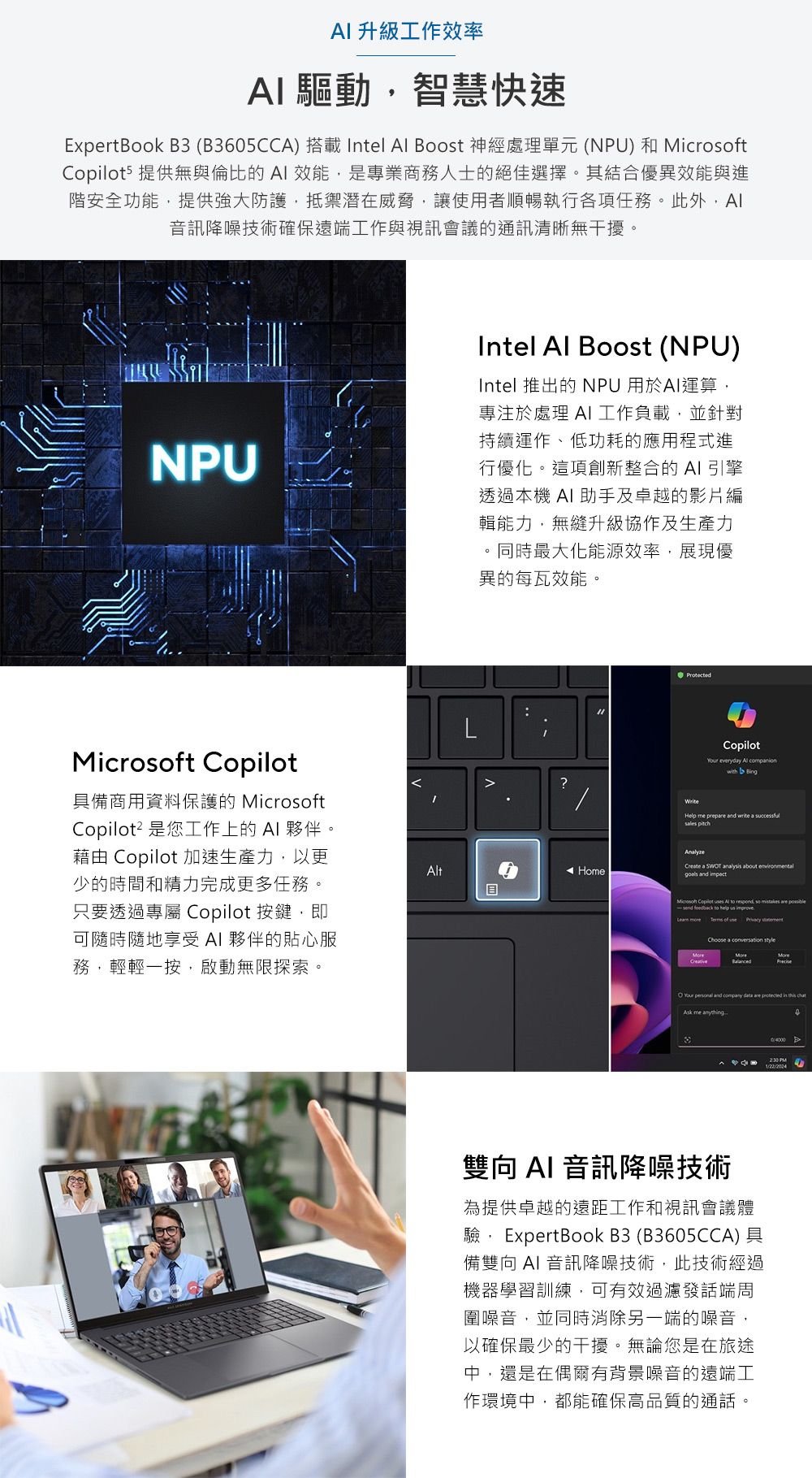 升級工作效率 驅動,智慧快速ExpertBook B3 (B365CCA)  Intel  Boost 神經處理單元 (NPU) 和 5 提供無與倫比的 效能,是專業商務人士的絕佳選擇。其結合優異效能與進階安全功能,提供強大防護,抵禦潛在威脅,讓使用者順暢執行各項任務。此外,AI音訊降噪技術確保遠端工作與視訊會議的通訊清晰無干擾。NPUMicrost Copilot具備商用資料保護的 MicrosoftCopilot² 是您工作上的AI夥伴。藉由 Copilot 加速生產力,以更少的時間和精力完成更多任務。只要透過專屬 Copilot 按鍵,即可隨時隨地享受AI 夥伴的貼心服務,輕輕一按,啟動無限探索。Intel  Boost (NPU)Intel 推出的 NPU 用於AI運算,專注於處理 AI工作負載,並針對持續運作、低功耗的應用程式進行優化。這項創新整合的AI引擎透過本機 AI助手及卓越的影片編輯能力,無縫升級協作及生產力。同時最大化能源效率,展現優異的每瓦效能。Protected?WriteAltHomeCopilot everydy Al compnionwith BingHelp me prep  write a successful Create a SWOT analysis about environmentalgoals and Microsoft Copilot es Al to respond, so mistakes are   to  us    of  Choose a  styleYour  and company  are  in this chat me anything雙向AI 音訊降噪技術為提供卓越的遠距工作和視訊會議體驗, ExpertBook B3 (B3605CCA) 具備雙向 AI 音訊降噪技術,此技術經過機器學習訓練,可有效過濾發話端周圍噪音,並同時消除另一端的噪音,以確保最少的干擾。無論您是在旅途中,還是在偶爾有背景噪音的遠端工作環境中,都能確保高品質的通話。0