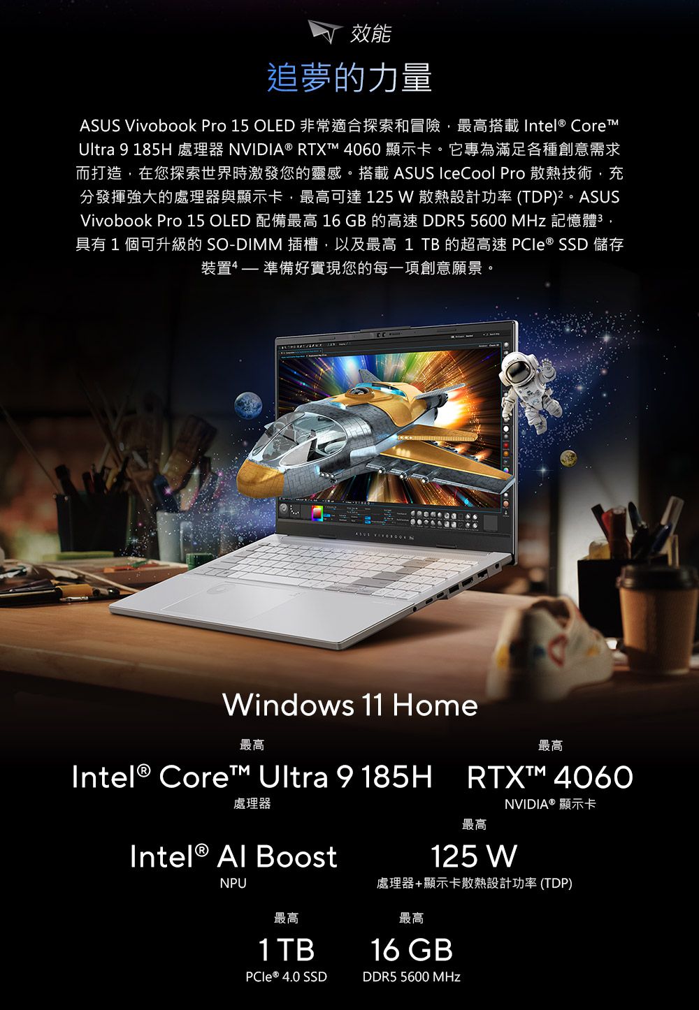 效能追夢的力量ASUS Vivobook Pro 15 OLED 非常適合探索和冒險最高搭載 Intel® CoreUltra 9 185H 處理器 NVIDIA ® RTXT 4060顯示卡。它專為滿足各種創意需求而打造,在您探索世界時激發您的靈感。搭載 ASUS IceCool Pro 散熱技術,充分發揮強大的處理器與顯示卡,最高可達 125  散熱設計功率 (TDP)²。ASUSVivobook Pro 15 OLED 配備最高 16 GB 的高速 DDR5 5600  記憶體,具有1個可升級的 SO-DIMM 插槽,以及最高1 TB 的超高速  ® SSD 儲存裝置 準備好實現您的每一項創意願景。Windows 11 Home最高Intel® Core™ Ultra 9185H處理器Intel®  BoostNPU最高RTXT™ 4060最高NVIDIA® 顯示卡125 W處理器+顯示卡散熱設計功率(TDP)最高1 TB最高16 GB ® 4.0 SSDDDR5 5600 MHz