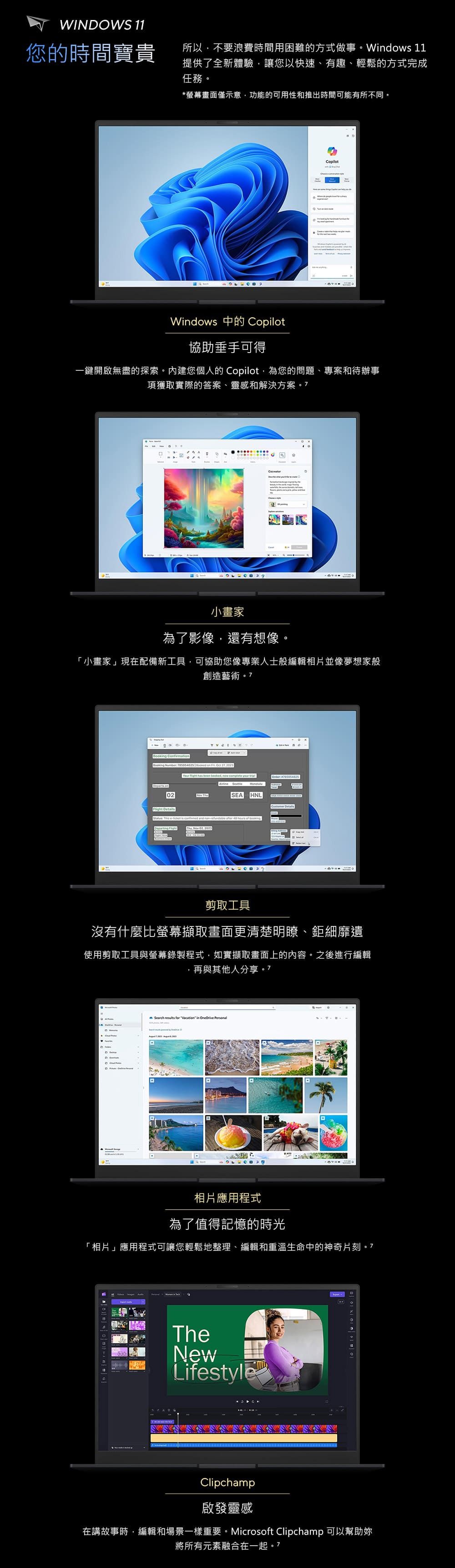 WINOWS 11您的時間寶貴所以不要浪費時間用困難的方式做事。Windows 11提供了全新體驗讓您以快速、有趣、輕鬆的方式完成任務。*螢幕畫面僅示意功能的可用性和推出時間可能有所不同。CopilotWindows Copilot協助垂手可得一鍵開啟無盡的探索。內建您個人的 Copilot,為您的問題、專案和待辦事項獲取實際的答案、靈感和解決方案 小畫家為了影像,還有想像。「小畫家」現在配備新工具,可協助您像專業人士般編輯相片並像夢想家般創造藝術 CfirmtionBooking Number   on   , 2023    ,        on02 SEAIHNL  Details  e is  and      Departing 剪取工具沒有什麼比螢幕擷取畫面更清楚明瞭、鉅細靡遺使用剪取工具與螢幕錄製程式,如實擷取畫面上的內容。之後進行編輯,再與其他人分享。7a   for Vacation in OneDrive PersonalD相片應用程式為了值得記憶的時光「相片」應用程式可讓您輕鬆地整理、編輯和重溫生命中的神奇片刻。7TheNewLifestyleClipchamp啟發靈感在講故事時,編輯和場景一樣重要。Microsoft Clipchamp 可以幫助妳將所有元素融合在一起。7