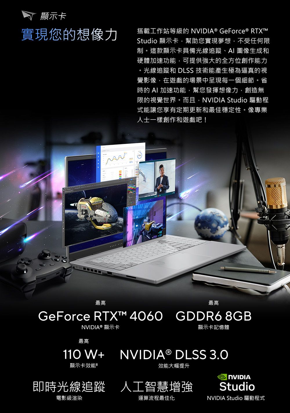 顯示卡實現您的想像力搭載工作站等級的 NVIDIA® GeForce ® RTXTMStudio 顯示卡幫助您實現夢想不受任何限制這款顯示卡具備光線追蹤、AI 圖像生成和硬體加速功能,可提供強大的全方位創作能力。光線追蹤和 DLSS 技術能產生極為逼真的視覺影像,在遊戲的場景中呈現每一個細節。省時的 AI 加速功能,幫您發揮想像力,創造無限的視覺世界。而且,NVIDIA Studio 驅動程式能讓您享有定期更新和最佳穩定性。像專業人士一樣創作和遊戲吧! 250最高最高GeForce RTX™ 4060 GDDR6 8GBNVIDIA ® 顯示卡顯示卡記憶體最高110 W+NVIDIA ® DLSS 3.0顯示卡效能效能大幅提升即時光線追蹤 人工智慧增強電影級渲染運算流程最佳化NVIDIAStudioNVIDIA Studio 驅動程式