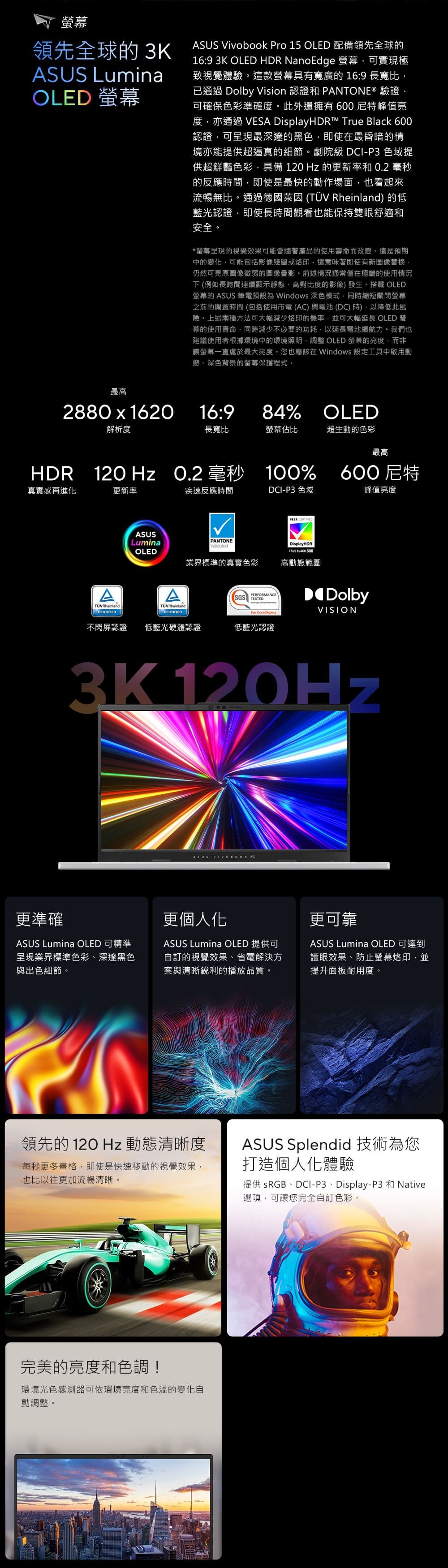 螢幕領先全球 3KSUS LuminaOLED 螢幕ASUS Vivobook Pro 15 OLED 配備領先全球的16:9 3K OLED HDR NanoEdge 螢幕可實現極致視覺體驗這款螢幕具有寬廣的 16:9 長寬比已通過 Dolby Vision 認證和 PANTONE® 驗證可確保色彩準確度此外還擁有600特峰值亮度亦通過 VESA HDR™ True Black 600認證可呈現最深邃的黑色即使在最昏暗的情境亦能提供超逼真的細節。劇院級 DCI-P3 色域提供超鮮豔色彩具備 120 Hz 的更新率和 0.2 毫秒的反應間即使是最快的動作場面也看起來流暢無比。通過德國萊因 (TÜV Rheinland 的低藍光認證即使長時間觀看也能保持雙眼舒適和安全。*螢幕呈現的視覺效果可能會隨著產品的使用壽命而改變。這是預期中的變化可能包括影像殘留或這意味著即使有新圖像替換仍然可見原圖像微弱的圖像影。前述情況通常僅在極端的使用情況下(例如長時間連續顯示靜、高對比度的影像)發生。 OLED螢幕的 ASUS 筆電預設 Windows 深色模式,同時縮短關閉螢幕之前的時間(包括使用市電(AC)與電池(DC)時),降低此風險。上述兩種方法可大幅減少烙印的機率,並可大幅延長 OLED 螢幕的使用壽命,同時減少不必要的功耗,以延長電池續航力。我們也建議使用者根據環境中的環境照明,調整 OLED 螢幕的亮度,而非讓螢幕一直處於最大亮度。您也應該在 Windows 設定工具中啟用動態、深色背景的螢幕保護程式。最高2880x162016:984% OLED解析度長寬比螢幕佔比超生動的色彩最高HDR 12O Hz O.2 毫秒 100%真實感再進化更新率ASUSLuminaOLEDAATÜVRheinlandTÜVRheinlandCERTIFIED疾速反應時間DCI-P3 色域VESA CERTIFIED600尼特峰值亮度PANTONEValidated業界標準的真實色彩PERFORMANCESGS TESTED  DisplayDisplayHDR BLACK 600高動態範圍DolbyVISION不閃屏認證 低藍光硬體認證低藍光認證3K 120Hz更準確ASUS Lumina OLED 可精準呈現業界標準色彩、深邃黑色與出色細節。ASUS  A更個人化ASUS Lumina OLED 提供可訂的視覺效果、省電解決方案與清晰銳利的播放品質。更可靠ASUS Lumina OLED 可達到護眼效果、防止螢幕烙印,並提升面板耐用度。領先的120Hz 動態清晰度每秒更多格,即使是快速移動的視覺效果,也比以往更加流暢清晰。ASUS Splendid 技術為您打造個人化體驗提供 sRGB、DCI-P3、Display-P3 和 Native選項,可讓您完全自訂色彩。完美的亮度和色調!環境光色感測器可依環境亮度和色溫的變化自動調整。