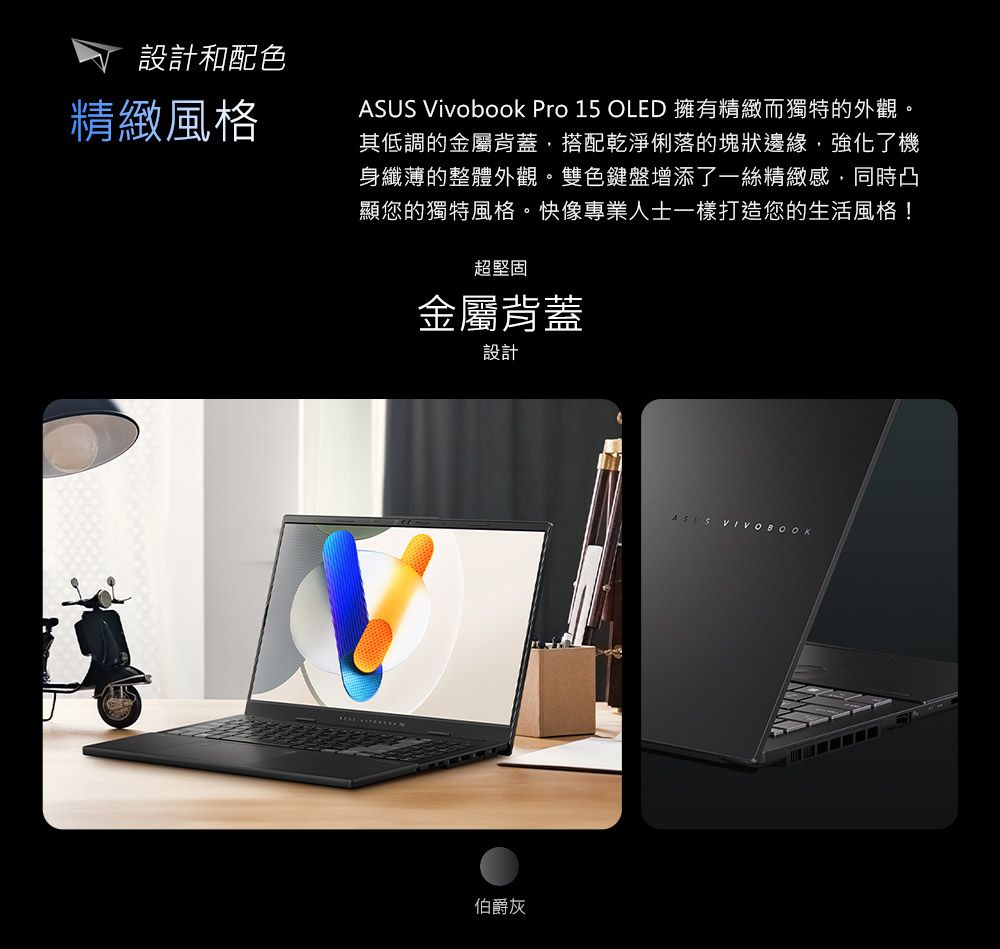 設計和配色精緻風格ASUS Vivobook Pro 15 OLED 擁有精緻而獨特的外觀。其低調的金屬背蓋搭配乾淨俐落的塊狀邊緣,強化了機身纖薄的整體外觀。雙色鍵盤增添了一絲精緻感,同時凸顯您的獨特風格。快像專業人士一樣打造您的生活風格!超堅固金屬背蓋設計伯爵灰ASUS