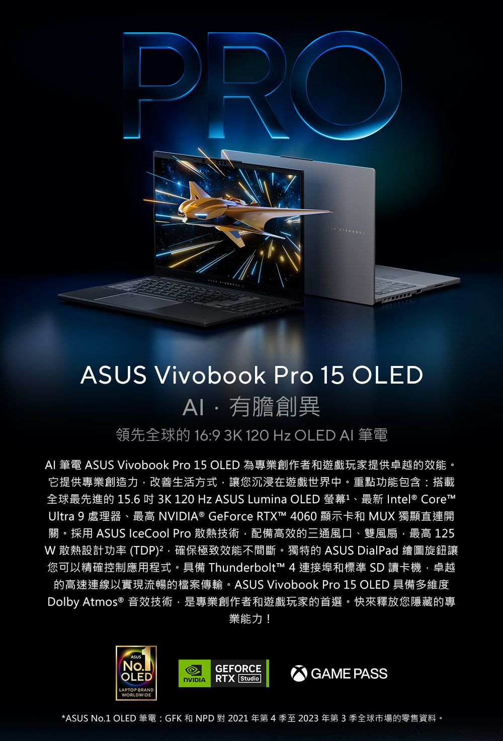 PROASUS Vivobook Pro 5 OLED有膽創異領先全球的 16:9 3K 120 Hz OLED AI 筆電AI 筆電 ASUS Vivobook Pro 15 OLED 為專業創作者和遊戲玩家提供卓越的效能它提供專業創造力改善生活方式讓您沉浸在遊戲世界中。重點功能包含:搭載全球最先進的15.63K 120 Hz ASUS Lumina OLED 螢幕1 Intel CoreUltra 9 處理器、 ® GeForce RTXT 060 顯示卡和 MUX 獨顯直連開關。採用 ASUS IceCool Pro 散熱技術,配備高效的三通風口、雙風扇,最高 125 散熱設計功率(TDP),確保極致效能不間斷。獨特的 ASUS DialPad 繪圖旋鈕讓您可以精確控制應用程式。具備 Thunderbolt™ 4 連接埠和標準SD讀卡機,卓越的高速連線以實現流暢的檔案傳輸。ASUS Vivobook Pro 15 OLED 具備多維度Dolby Atmos ® 音效技術,是專業創作者和遊戲玩家的首選。快來釋放您隱藏的專業能力!OLEDLAPTOP BRANDWORLDWIDEGEFORCEGAME PASSNVIDIA RTX Studio*ASUS No.1 OLED 筆電 : GFK 和 NPD 對 2021 年第 4 至 2023 年第3季全球市場的零售資料。