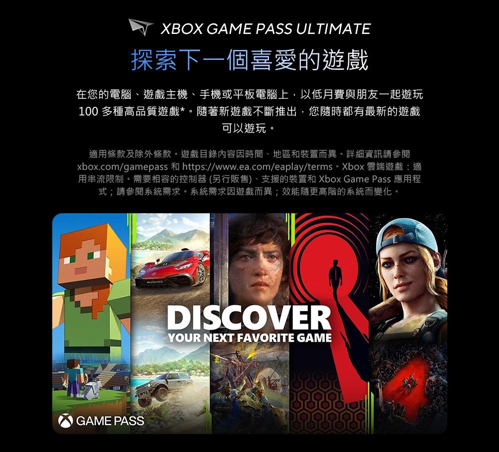 XBOX GAME PASS ULTIMATE探索下一個喜愛的遊戲在您的電腦、遊戲主機、手機或平板電腦上,以低月費與朋友一起遊玩100 多種高品質遊戲*。隨著新遊戲不斷推出,您隨時都有最新的遊戲可以遊玩。適用條款及除外條款。遊戲目錄內容因時間、地區和裝置而異。詳細資訊請參閱xbox.com/gamepass 和 https://www.ea.com/eaplay/terms。Xbox 雲端遊戲:適用串流限制。需要相容的控制器(另行販售)、支援的裝置和 Xbox Game Pass 應用程式;請參閱系統需求。系統需求因遊戲而異;效能隨更高階的系統而變化。GAME PASSDISCOVERYOUR NEXT FAVORITE GAME