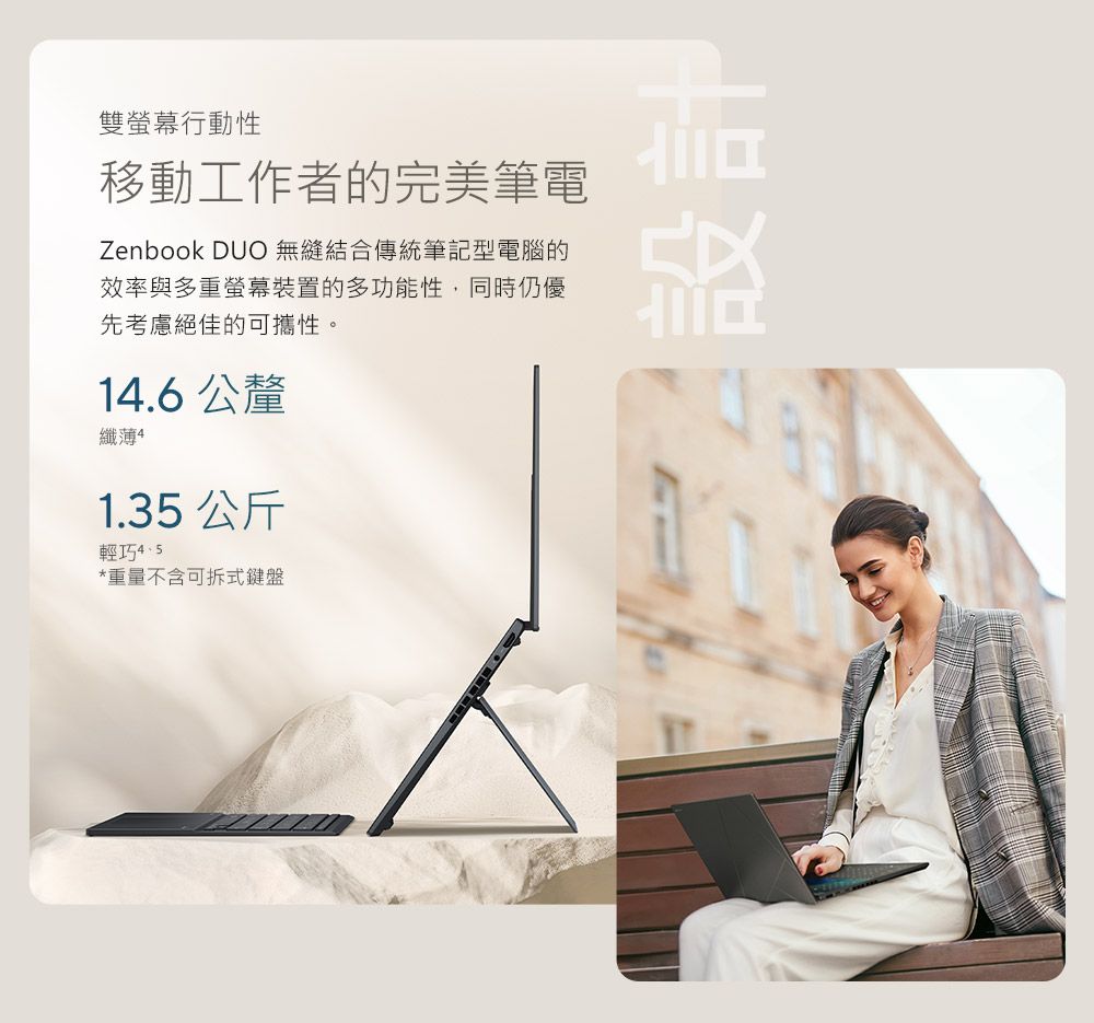 雙螢幕行動性移動工作者的完美筆電Zenbook DUO 無縫結合傳統筆記型電腦的效率與多重螢幕裝置的多功能性,同時仍優先考慮絕佳的可攜性。14.6公釐纖薄41.35 公斤輕巧*重量不含可拆式鍵盤設計