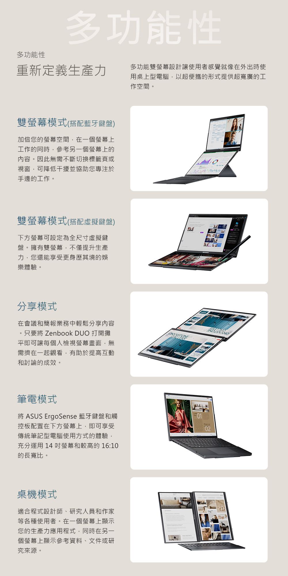 多功能性多功能性重新定義生產力多功能雙設計讓使用者感覺就像在外出時使用桌上型電腦以超便攜的形式提供超寬廣的工作空間。雙螢幕模式(搭配藍牙鍵盤)加倍您的螢幕空間在一個螢幕上工作的同時,參考另一個螢幕上的內容。因此無需不斷切換標籤頁或視窗,可降低干擾並協助您專注於手邊的工作。雙螢幕模式(搭配虛擬鍵盤)下方螢幕可設定為全尺寸虛擬鍵盤。擁有雙螢幕,不僅提升生產力,您還能享受更身歷其境的娛樂體驗。分享模式在會議和簡報業務中輕鬆分享內容。只要將 Zenbook DUO 打開攤平即可讓每個人檢視螢幕畫面,無需擠在一起觀看,有助於提高互動和討論的成效。筆電模式將 ASUS ErgoSense 藍牙鍵盤和觸控板配置在下方螢幕上,即可享受傳統筆記型電腦使用方式的體驗,充分運用14螢幕和較高的16:10的長寬比。桌機模式適合程式設計師、研究人員和作家等各種使用者。在一個螢幕上顯示您的生產力應用程式,同時在另一個螢幕上顯示參考資料、文件或研究來源。  02