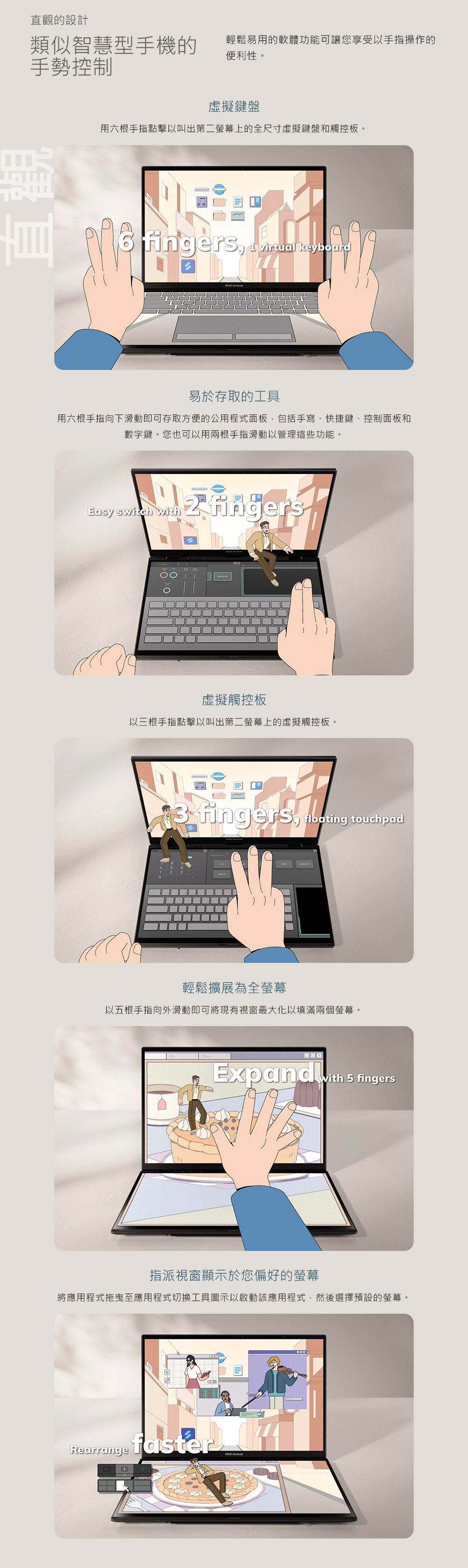 觀的設計類似智慧型手機的輕鬆易用的軟體功能可讓您享受以手指操作的便利性。手勢控制直虛擬鍵盤用六根手指點擊以叫出第二螢幕上的全尺寸虛擬鍵盤和觸控板。fingers  virtual keyboard 易於存取的工具用六根手指向下滑動即可存取方便的公用程式面板包括手寫、快捷鍵、控制面板和數字鍵。您也可以用兩根手指滑動以管理這些功能。Easy switch with fingers虛擬觸控板以三根手指點擊以叫出第二螢幕上的虛擬觸控板。 fingers  touchpad輕鬆擴展為全螢幕以五根手指向外滑動即可將現有視窗最大化以填滿兩個螢幕。Expand with 5 fingers指派視窗顯示於您偏好的螢幕將應用程式拖曳至應用程式切換工具圖示以啟動該應用程式,然後選擇預設的螢幕。Rearrange faster