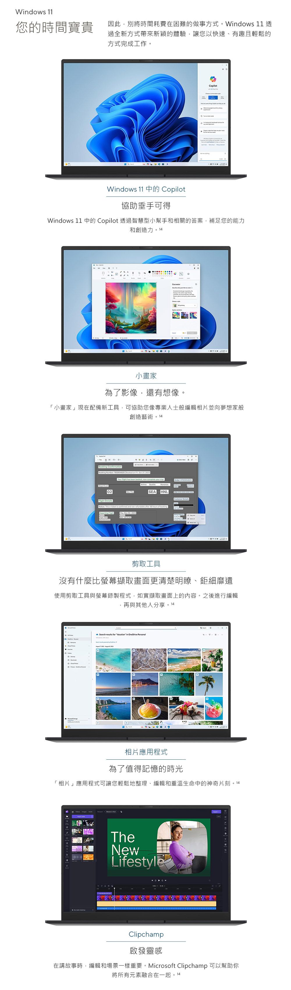 Wdows 11您的時間寶貴因此別將時間耗費在困難的做事方式Windows 11 透過全新方式帶來新穎的體驗讓您以快速、有趣且輕鬆的方式完成工作。 。opilotWindows 11 中的 Copilot協助垂手可得Windows 11 中的 Copilot 透過智慧型小幫手和相關的答案補足您的能力和創造力。14 C小畫家為了影像還有想像。「小畫家」現在配備新工具,可協助您像專業人士般編輯相片並向夢想家般創造藝術。14Booking CfirmationBooking Number 785054625  Booked on   , 2023Your  has been ,  complete your Order 785954625 on02 ThuHNL  etails This eticket is  and non-refundable   hours of booking    02, 2023SEA-  剪取工具沒有什麼比螢幕擷取畫面更清楚明瞭、鉅細靡遺使用剪取工具與螢幕錄製程式,如實擷取畫面上的內容。之後進行編輯,再與其他人分享。 14DSearch  for  in   相片應用程式為了值得記憶的時光「相片」應用程式可讓您輕鬆地整理、編輯和重溫生命中的神奇片刻。14TheNewLifestyleClipchamp啟發靈感在講故事時,編輯和場景一樣重要。Microsoft Clipchamp 可以幫助你將所有元素融合在一起。14