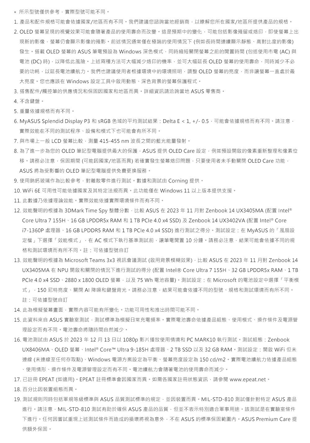 所示型號僅供參考實際型號可能不同。1. 產品配件規格可能會依據國家地區而有不同。我們建議您諮詢當地經銷商以瞭解您所在國家/地區所提供產品規格。2. OLED 呈現視覺效果可能會隨著產品的使用壽命而改變。這是預期中的變化可能包括影像殘留或即使上出現新的影像螢幕仍會顯示影像的殘影。前述情況通常僅在極端的使用情況下(例如長時間連續顯示靜態高對比度的影像發生。搭載 OLED 螢幕的 ASUS 筆電預設為 Windows 深色模式同時縮短關閉螢幕之前的時間(包括使用市電(AC)與電池(DC)時)以降低此風險。上述兩種方法可大幅減少烙印的機率並可大幅延長 OLED 螢幕的使用壽命同時減少不必要的功耗以延長電池續航力。我們也建議使用者根據環境中的環境照明調整 OLED 螢幕的亮度而非讓螢幕一直處於最大亮度。您也應該在 Windows 設定工具中啟用動態深色背景的螢幕保護程式。3. 搭售配件/觸控筆的供應情況和保固因國家和地區而異。詳細資訊請洽詢當地 ASUS 零售商。4. 不含鍵盤。5.重量依據規格而有不同。6. MyASUS Splendid Display P3 和 sRGB 色域的平均測試結果: Delta E 1+/-0.5可能會依據規格而有不同。請注意實際效能在不同的測試程序、設備和模式下也可能會有所不同。7. 與市場上一般 LCD 螢幕比較測量 415-455 nm 波長之間的藍光能量發射。8. 為了進一步為您的OLED 筆記型電腦提供最大的保護ASUS 提供 OLED Care 設定例如預設開啟的像素重新整理和像素位移。請務必注意保固期間 (可能因國家/地區而異) 若確實發生螢幕烙印問題只要使用者未手動關閉 OLED Care 功能ASUS 將為受影響的 OLED 筆記型電腦提供免費更換服務。9. 使用鈉鈣玻璃作為比較參考對離散零件進行測試。數據和測試由 Corning 提供。10. WiFi  可用性可能依據國家及其特定法規而異。此功能僅在Windows 11以上版本提供支援。11. 此數據乃依據理論效能。實際效能依據實際環境條件而有不同。12. 效能聲明的根據為 3DMark Time Spy 整體分數,比較 ASUS 在2023年11月對 Zenbook 14 UX3405MA (配置 Intel®)Core Ultra 7 155H、16 GB LPDDR5X RAM 和 1 TB  4.0 x4 SSD)及Zenbook 14 UX3402VA (配置 Intel® Corei7-1360P處理器、16GB LPDDR5 RAM 和 1 TB  4.0 x4 SSD)進行測試之得分。測試設定:在MyASUS的「風扇設定檔」下選擇「效能模式」,在AC模式下執行基準測試前,讓筆電閒置10分鐘。請務必注意,結果可能會依據不同的規格和測試環境而有所不同。註:可依據型號自訂13. 效能聲明的根據為 Microsoft Teams 3x3 視訊會議測試 (啟用背景模糊效果),比較 ASUS 在 2023年11月對 Zenbook 14UX3405MA在NPU 開啟和關閉的情況下進行測試的得分(配置Intel® Core Ultra 7 155H、32 GB LPDDR5X RAM、1 TBPCle 4.0 x4 SSD、2880x1800 OLED 螢幕,以及75 Wh 電池容量)。測試設定:在Microsoft 的電池設定中選擇「平衡模式」,150尼特亮度、關閉AI降噪和鍵盤背光。請務必注意,結果可能會依據不同的型號、規格和測試環境而有所不同。註:可依據型號自訂14. 此為模擬螢幕畫面,實際內容可能有所變化。功能可用性和推出時間可能不同。15. 此資料來自 ASUS 實驗室測試,測試標準為模擬日常充電頻率。實際電池壽命依據產品組態、使用模式、操作條件及電源管理設定而有不同。電池壽命將隨時間自然減少。16. 電池測試由 ASUS 於2023年12月13日以1080p 影片播放使用情境和 PC MARK10 執行測試。測試組態:ZenbookUX8406MA、OLED 螢幕、Intel® Core™ Ultra 9-185H 處理器、2 TB SSD 以及32GB RAM。測試設定:開啟WiFi 但未連線 (未連線至任何存取點)、Windows 電源方案設定為平衡、螢幕亮度設定為150cd/m2。實際電池續航力依據產品組態、使用情形、操作條件及電源管理設定而有不同。電池續航力會隨著電池的使用壽命而減少。17. 已註冊 EPEAT (如適用)。EPEAT 註冊標準會因國家而異。如需各國家註冊狀態資訊,請 www.epeat.net。18.百分比因裝置組態而異。19. 測試規則同時包括軍規等級標準與 ASUS 品質測試標準的規定,並因裝置而異。MIL-STD-810 測試僅針對特定 ASUS 產品進行。請注意,MIL-STD-810 測試有助於確保 ASUS 產品的品質,但並不表示特別適合軍事用途。該測試是在實驗室條件下進行。任何因嘗試重現上述測試條件而造成的損壞將視為意外,不在 ASUS 的標準保固範圍內。ASUS Premium Care 提供額外保固。