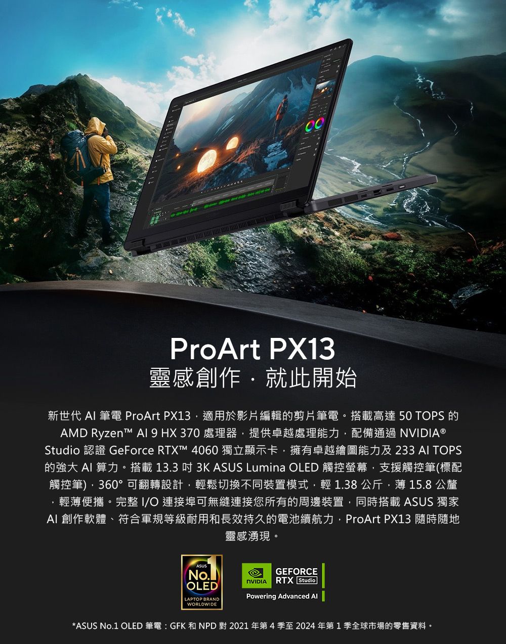 ProArt PX13靈感創作就此開始新世代  筆電 ProArt PX13適用於影片編輯的剪片筆電。搭載高達 50 TPS 的AMD Ryzent   HX370 處理器提供卓越處理能力配備通過NVIDIA®Studio 認證 GeForce RTX™ 4060 獨立顯示卡擁有卓越繪圖能力及233  TOPS的強大  算力。搭載13.3  3K ASUS Lumina OLED 觸控螢幕支援觸控筆(標配觸控筆)360°可翻轉設計,輕鬆切換不同裝置模式,輕1.38公斤,薄15.8公釐,輕薄便攜。完整I/O 連接埠可無縫連接您所有的周邊裝置,同時搭載 ASUS 獨家AI 創作軟體、符合軍規等級耐用和長效持久的電池續航力,ProArt PX13 隨時隨地靈感湧現。ASUSOLEDLAPTOP BRANDWORLDWIDEGEFORCENVIDIA RTX StudioPowering Advanced *ASUS No.1 OLED 筆電  GFK 和 NPD 對 2021 年第4季至2024年第1季全球市場的零售資料。