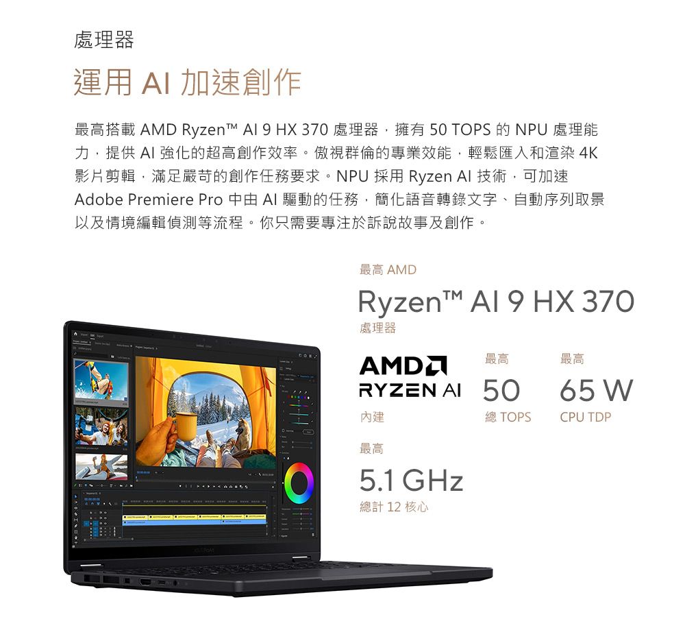 處理器運用  加速創作最高搭載 AMD Ryzen   HX37 處理器,擁有 50 TOPS 的NPU 處理能力,提供 強化的超高創作效率。傲視群倫的專業效能,輕鬆匯入和渲染4K影片剪輯,滿足嚴苛的創作任務要求。NPU 採用 Ryzen  技術,可加速Adobe Premiere Pro 由  驅動的任務,簡化語音轉錄文字、自動序列取景以及情境編輯偵測等流程。你只需要專注於訴說故事及創作。最高 AMDRyzent™ Al 9 HX 370處理器最高最高RYZEN AI 50內建最高0 5.1GHz總計 12 核心65 W總 TOPSCPU TDP