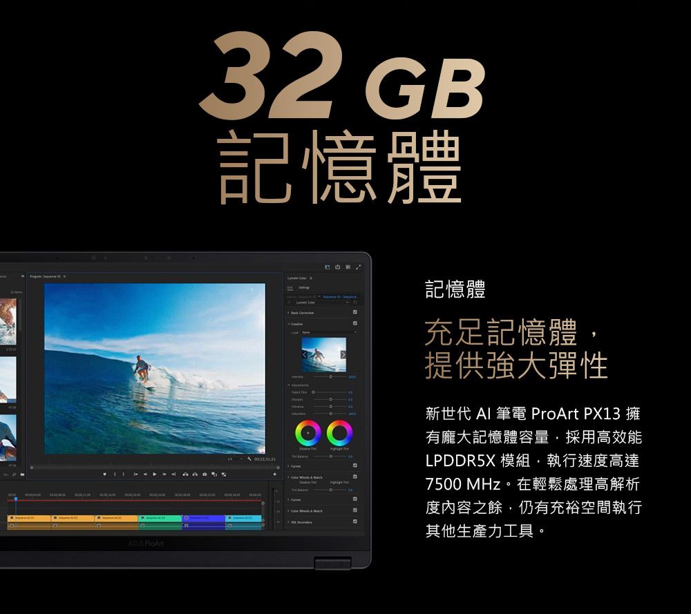 ASUS ProArt32 B記憶體G    記憶體充足記憶體提供強大彈性新世代 AI 筆電 ProArt PX13 擁有龐大記憶體容量採用高效能LPDDR5X 模組,執行速度高達7500 MHz。在輕鬆處理高解析度內容之餘,仍有充裕空間執行其他生產力工具。