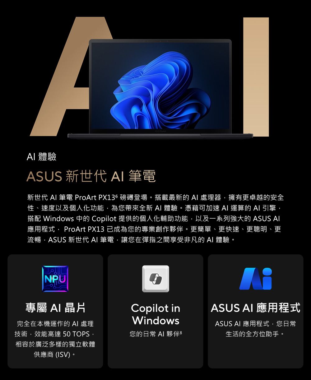 體驗ASUS 新世代  筆電新世代  筆電 ProArt PX136 磅礡登場。搭載最新的 處理器擁有更卓越的安全性、速度以及個人化功能為您帶來全新AI 體驗。憑藉可加速AI 運算的AI引擎搭配 Windows 中的 Copilot 提供的個人化輔助功能以及一系列強大的 ASUS AI應用程式 ProArt PX13 已成為您的專業創作夥伴。更簡單、更快速、更聰明、更流暢ASUS 新世代 AI 筆電讓您在彈指之間享受非凡的AI 體驗。NPU專屬 AI晶片Copilot inASUS AI 應用程式完全在本機運作的 AI 處理技術,效能高達 50 TOPS,相容於廣泛多樣的獨立軟體供應商(ISV)。Windows您的日常 AI 夥伴8ASUS AI 應用程式,您日常生活的全方位助手。