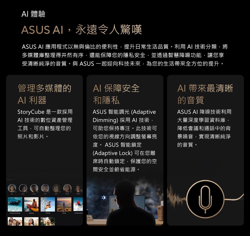 體驗ASUS 永遠令人驚嘆ASUS  應用程式以無與倫比的便利性,提升日常生活品質。利用技術分類,將多媒體庫整理得井然有序,還能保障您的隱私安全,並透過智慧降噪功能,讓您享受清晰純淨的音質。與 ASUS 一起迎向科技未來,為您的生活全方位的提升。管理多媒體的AI 利器AI 保障安全和隱私Storyube 是一款採用AI 技術的數位資產管理工具,可自動整理您的照片和影片。ASUS 智能調 (AdaptiveDimming) 採用 AI 技術,可助您保持專注。此技術可依您的視線方向調整螢幕亮度。 ASUS 智能鎖定(Adaptive Lock) 可在您離席時自動鎖定,保護您的空間安全並節省能源。AI 帶來最清晰的音質ASUS AI 降噪技術利用大量深度學習資料庫,降低會議和通話中的背景噪音,實現清晰純淨的音質。  C