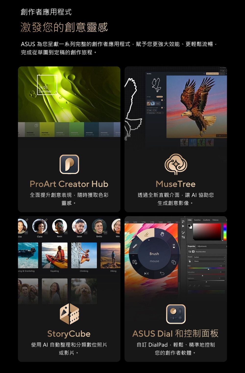 創作者應用程式激發您的創意靈感SUS 為您呈獻一系列完整的創作者應用程式賦予您更強大效能、更輕鬆流暢完成從草圖到定稿的創作旅程。  ProArt Creator HubMuseTree全面提升創意表現,隨時獲取色彩靈感。透過全新直觀介面,讓協助您生成創意影像。ClaireKevinJasonEmilioving & SnorkelingKayakingClimbingHikingStoryCube使用  自動整理和分類數位照片或影片。1001650 1700 Brushmouse6   Properties AdjustmentsAASUS Dial 和控制面板自訂 DialPad,輕鬆、精準地控制您的創作者軟體。