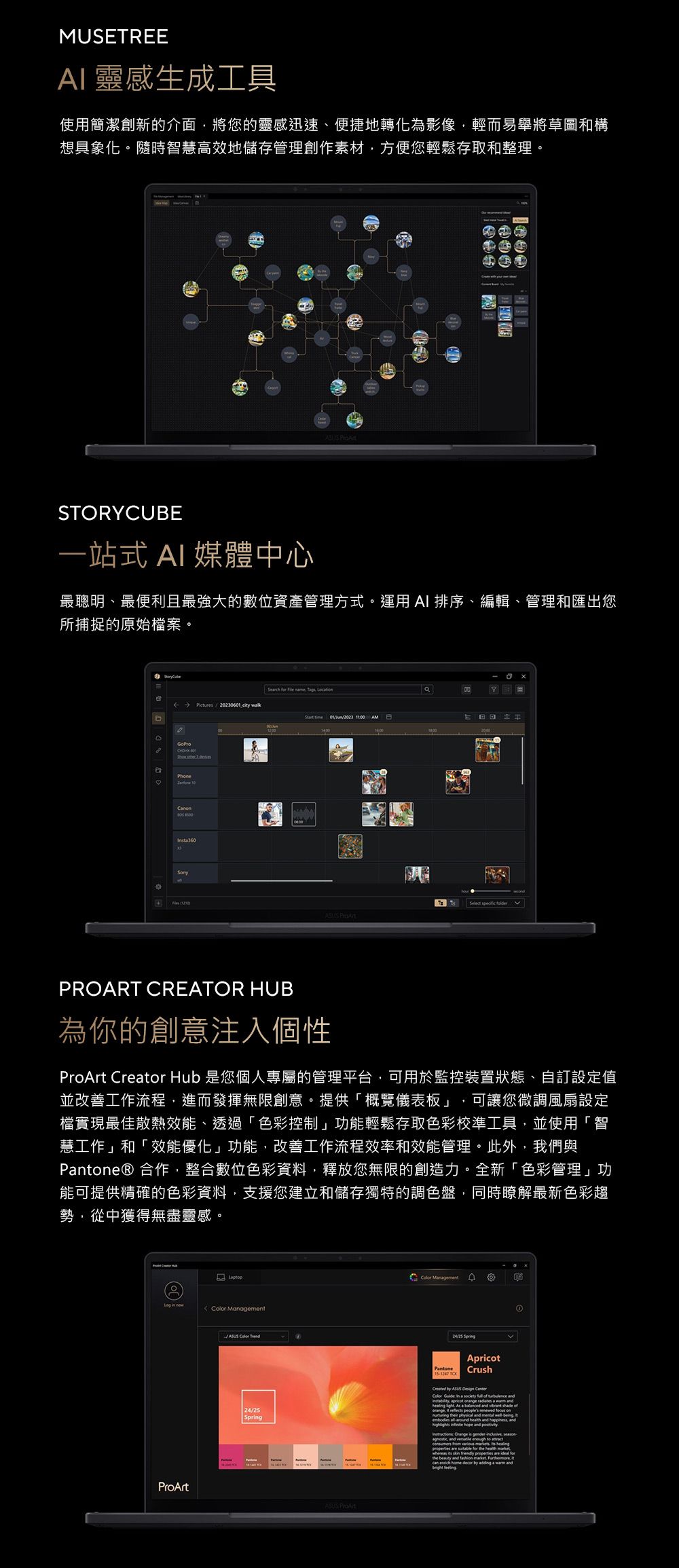 MUSETREE 靈感生成工具使用簡潔創新的介面將您的靈感迅速、便捷地轉化為影像輕而易舉將草圖和構想具象化。隨時智慧高效地儲存管理創作素材方便您輕鬆存取和整理。 STORYCUBE一站式 AI 媒體中心最聰明、最便利且最強大的數位資產管理方式。運用AI 排序、編輯、管理和匯出您所捕捉的原始案。Serch for    LocaionPictures202306 cy  PhoneInsta360012023 1600   PROART CREATOR HUB為你的創意注入個性ProArt Creator Hub 是您個人專屬的管理平台可用於監控裝置狀態、自訂設定值並改善工作流程進而發揮無限創意。提供「概覽儀表板」 可讓您微調風扇設定檔實現最佳散熱效能、透過「色彩控制」功能輕鬆存取色彩校準工具,並使用「智慧工作」和「效能優化」功能,改善工作流程效率和效能管理。此外,我們與Pantone® 合作,整合數位色彩資料,釋放您無限的創造力。全新「色彩管理」功能可提供精確的色彩資料,支援您建立和儲存獨特的調色盤,同時瞭解最新色彩趨勢,從中獲得無盡靈感。   ManagementProArt    Management24/25 SprgPantone ApricotCrushCreated by ASUS  CenterColor  in a       As a balanced  vibrant shade of,      on their   mental  being tembodies  health and , and   and     and  enough to    s  healing are  for the health     properties are ideal forthe beauty and fashion market , itcan  home decor by adding a warm and ①