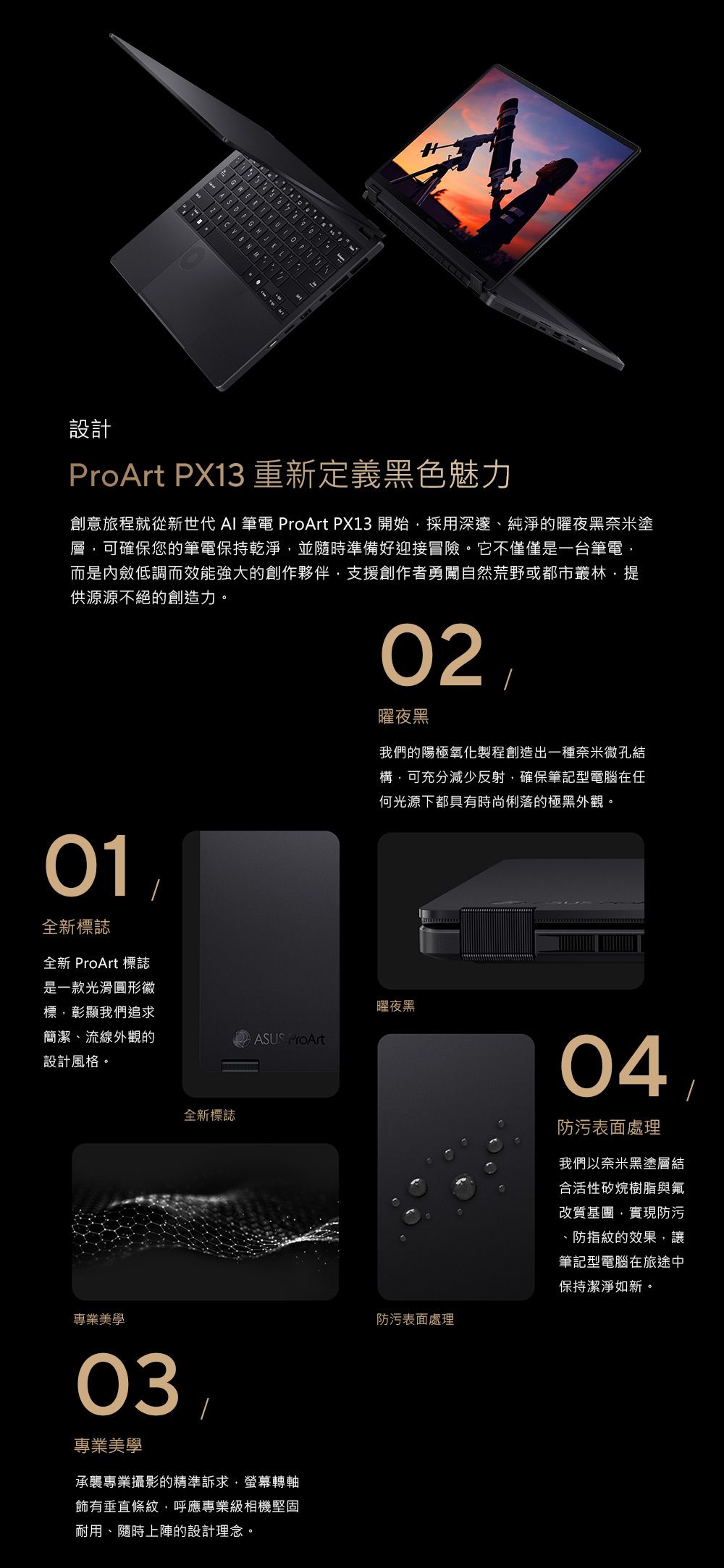 設計ProArt PX13 重新定義黑色魅力創意旅程就從新世代 AI  ProArt PX13 開始採用深邃、純淨的曜夜黑奈米塗層可確保您的筆電保持乾淨並隨時準備好迎接冒險。它不僅僅是一台筆電而是內斂低調而效能強大的創作夥伴支援創作者勇闖自然荒野或都市叢林,提供源源不絕的創造力。01全新標誌02曜夜黑我們的陽極氧化製程創造出一種奈米微孔結構,可充分減少反射,確保筆記型電腦在任何光源下都具有時尚俐落的極黑外觀。全新 ProArt 標誌是一款光滑圓形徽標,彰顯我們追求簡潔、流線外觀的設計風格。曜夜黑ASUS ProArt全新標誌專業美學03專業美學承襲專業攝影的精準訴求,螢幕轉軸飾有垂直條紋,呼應專業級相機堅固耐用、隨時上陣的設計理念。防污表面處理04防污表面處理我們以奈米黑塗層結合活性矽烷樹脂與改質基團,實現防污、防指紋的效果,讓筆記型電腦在旅途中保持潔淨如新。