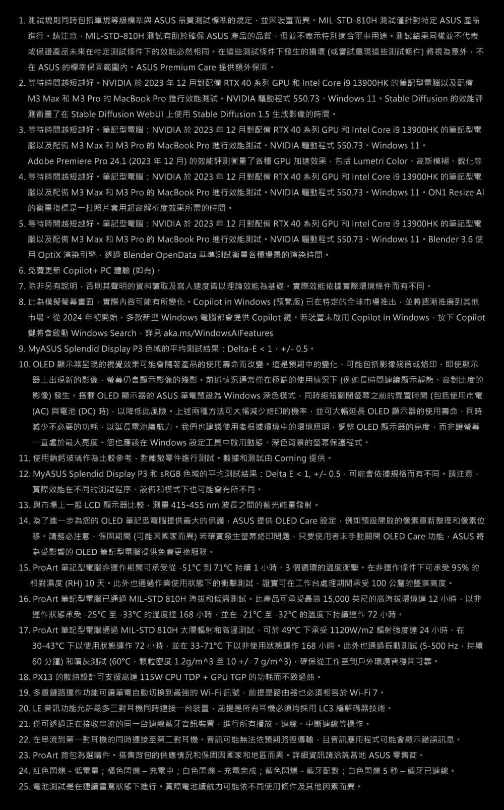 測試規則同時包括軍規等級標準與 ASUS 品質測試標準規定並因裝置而異MIL-STD-810H 測試僅針對特定 ASUS 產品進行請注意MIL-STD-810H 測試有助確保 ASUS 產品的品質但並不表示特別適合軍事途測試結果同樣並不代表或保證產品未來在特定測試條件下的效能必然相同在這些測試條件下發生的損壞(或嘗試重現這些測試條件)將視意外不在 ASUS 的標準保固範圍內ASUS Premium Care 提供額外保固 2. 等待時間越短越好NVIDIA 於2023年12月對配備 RTX 40系列 GPU 和 Intel Core  13900HK 的筆記型電腦以及配備M3 Max 和 M3 Pro 的MacBook Pro 進行效能測試NVIDIA 驅動程式 550.73Windows 11  Stable Diffusion 的效能評測衡量了在 Stable Diffusion  上用 Stable Diffusion 1.5 生成影像的時間3. 等待時間越短越好筆記型電腦:NVIDIA於2023年12月對配備 RTX 40系列 GPU 和 Intel Core  13900HK 的筆記型電腦以及配備 M3 Max 和 M3 Pro 的 MacBook Pro 進行效能測試NVIDIA 驅動程式 550.73Windows 11Adobe Premiere Pro 24.1 (2023年12月)的效能評測衡量了各種 GPU 加速效果包括 Lumetri Color、高斯模糊、銳化等4. 等待時間越短越好。筆記型電腦:NVIDIA 於2023年12月對配備 RTX 40 系列 GPU 和Intel Core  13900HK 的筆記型電腦以及配備 M3 Max和M3 Pro 的 MacBook Pro 進行效能測試。NVIDIA 驅動程式550.73。Windows 11。ON1 Resize Al的衡量指標是一批照片套用超高解析度效果所需的時間。5. 等待時間越短越好。筆記型電腦:NVIDIA於2023年12月對配備 RTX 40 系列 GPU 和 Intel Core i9 13900HK 的筆記型電腦以及配備 M3 Max和M3 Pro 的 MacBook Pro 進行效能測試。NVIDIA 驅動程式550.73。Windows  3.6 使用 OptiX 渲染引擎透過 Blender OpenData 基準測試衡量各種場景的渲染時間。6. 免費更新 Copilot+PC 體驗(如有)。7. 除非另有說明否則其聲明的資料讀取及寫入速度皆以理論效能為基礎。實際效能依據實際環境條件而有不同。8.此為模擬畫面實際內容可能有所變化。Copilot in Windows (預覽版)已在特定的全球市場推出並將逐漸推廣到其他市場。從 2024 年初開始多款新型 Windows 電腦都會提供 Copilot 鍵。若裝置未啟用 Copilot in Windows按下 Copilot鍵將會啟動 Windows Search aka.ms/WindowsAlFeatures9. MyASUS Splendid Display P3 色域的平均測試結果: Delta-E1. +/-0.5。10. OLED 顯示器呈現的視覺效果可能會隨著產品的使用壽命而改變。這是預期中的變化可能包括影像殘留或烙印即使顯示器上出現新的影像螢幕仍會顯示影像的殘影。前述情況通常僅在極端的使用情況下(例如長時間連續顯示靜態、高對比度的影像) 發生。搭載 OLED 顯示器的 ASUS 筆電預設為 Windows 深色模式同時縮短關閉螢幕之前的閒置時間 (包括使用市電(AC) 與電池 (DC)時),以降低此風險。上述兩種方法可大幅減少烙印的機率,並可大幅延長 OLED 顯示器的使用壽命,同時減少不必要的功耗,以延長電池續航力。我們也建議使用者根據環境中的環境照明, OLED 顯示器的亮度,而非讓螢幕一直處於最大亮度。您也應該在 Windows 設定工具中啟用動態、深色背景的螢幕保護程式。11. 使用鈉鈣玻璃作為比較參考,對離散零件進行測試。數據和測試由 Corning 提供。12. MyASUS Splendid Display P3 和 SRGB 色域的平均測試結果:Delta E1,+/-0.5可能會依據規格而有不同。請注意,實際效能在不同的測試程序、設備和模式下也可能會有所不同。13. 與市場上一般 LCD 顯示器比較,測量415-455nm 波長之間的藍光能量發射。14. 為了進一步為您的 OLED 筆記型電腦提供最大的保護,ASUS 提供 OLED Care 設定,例如預設開啟的像素重新整理和像素位移。請務必注意,保固期間 (可能因國家而異)若確實發生螢幕烙印問題,只要使用者未手動關閉 OLED Care 功能,ASUS 將為受影響的 OLED 筆記型電腦提供免費更換服務。15. ProArt 筆記型電腦非運作期間可承受從-51到71 持續1小時、3個循環的溫度衝擊。在非運作條件下可承受95%的相對濕度 (RH) 10天。此外也通過作業使用狀態下的衝擊測試,證實可在工作台處理期間承受100公釐的墜落高度。16. ProArt 筆記型電腦已通過 MIL-STD 810H 海拔和低溫測試。此產品可承受最高 15,000英尺的高海拔環境達12小時,以非運作狀態承受-25至-33的溫度達168小時,並在-21至-32的溫度下持續運作72小時。17. ProArt 筆記型電腦通過 MIL-STD 810H 太陽輻射和高溫測試,可於49℃下承受 1120W/m2 輻射強度達24小時、在30-43℃下以使用狀態運作 72 小時,並在 33-71℃ 下以非使用狀態運作 168小時。此外也通過振動測試 (5-500 Hz,持續60分鐘)和噴灰測試(60℃,顆粒密度1.2g/m^3至10+/-7g/m^3),確保從工作室到戶外環境皆穩固可靠。18. PX13 的散熱設計可支援高達 115W CPU TDP+GPU TGP 的功耗而不致過熱。19. 多重鏈路運作功能可讓筆電自動切換到最強的 Wi-Fi 訊號,前提是路由器也必須相容於 Wi-Fi7。20. LE 音訊功能允許最多三對耳機同時連接一台裝置,前提是所有耳機必須均採用LC3編解碼器技術。21. 僅可透過正在接收串流的同一台連線藍牙音訊裝置,進行所有播放、連線、中斷連線等操作。22. 在串流到第一對耳機的同時連接至第二對耳機。音訊可能無法依預期路徑傳輸,且音訊應用程式可能會顯示錯誤訊息。23. ProArt 背包為選購件。搭售背包的供應情況和保固因國家和地區而異。詳細資訊請洽詢當地 ASUS 零售商。24. 紅色閃爍-低電量;橘色閃爍-充電中;白色閃爍-充電完成;藍色閃爍-藍牙配對;白色閃爍5秒-藍牙已連線。25. 電池測試是在連續書寫狀態下進行。實際電池續航力可能依不同使用條件及其他因素而異。